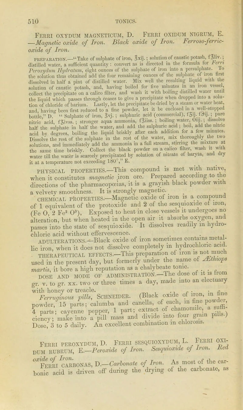 Ferri oxydum magneticum, D. Ferri oxidum nigrum, E. —Magnetic oxide of Iron. Hlack oxide of Iron. Ferroso-ferric- oxide of Iron. preparation.—u Take of sulphate of iron, §xij.; solution of caustic potash, f'5 li v.; distilled water, a sufficient quantity : convert as is directed in the formula for hern Peroxydum Hydratum, eight ounces of the sulphate of iron into a persulphate, lo the solution thus obtained add the four remaining ounces of the sulphate ot iron first dissolved iii half a pint of distilled water. Mix well the resulting liquid with the solution of caustic potash, and, having boiled for five minutes in an iron vessel, collect the precipitate oil a calico filter, and wash it with boiling distilled water unti the liquid which passes through ceases to give a precipitate when dropped into a solu- tion of chloride of barium. Lastly, let the precipitate be dried by a steam or water heat, and, having been first reduced to a fine powder, let it be enclosed in a well-stopped bottle,” D. “ Sulphate of iron, Syj. ; sulphuric acid (commercial), i I’1'6 nitric acid, fSivss. ; stronger aqua ammonia, fsiiss. ; boiling water, Oiij.; dissolve half the sulphate in half the water, and add the sulphuric acid; boil, add the mtnc acid by degrees, boiling the liquid briskly after each addition for a few minutes. Dissolve the rest of the sulphate in the rest of the water, mix thoroughly the two solutions, and immediately add the ammonia in a full stream, stirring the mixture at the same time briskly. Collect the black powder on a calico filter, wash it with water till the water is scarcely precipitated by solution of nitrate ot baryta, and diy it at a temperature not exceeding 180°,” E. PHYSICAL PROPERTIES.—This compound is met with native, when it constitutes magnetic .iron ore. Prepared according to the directions of the pharmacopoeias, it is a grayish black powder with a velvety smoothness. It is strongly magnetic.. . CHEMICAL PROPERTIES.—Magnetic oxide of iron is a compound of 1 equivalent of the protoxide and 2 of the sesquioxide ot iron, (Fe 0, 2 Fe2 O3), Exposed to heat in close vessels it undergoes no alteration, but when heated in the open air it absorbs oxygen, and passes into the state of sesquioxide. It dissolves readily m hydro- chloric acid without effervescence. . . ADULTERATIONS.—Black oxide of iron sometimes contains metal- lic iron, when it does not dissolve completely m hydrochloric acid. THERAPEUTICAL EFFECTS.—This preparation ot iron is not much used in the present day, but formerly under the name of vFtlnops martis, it bore a high reputation as a chalybeate tonic. DOSE AND MODE OF ADMINISTRATION.—The dose of it is bom gr. v. to gr. xx. two or three times a day, made into an electuary with honey or treacle. , ., c ■ • Ferruginous pills, SCHNEIDER. (B ack oxide of iron, in fane powder, 15 parts; calumba and canella, of each, m fine pow , 4 parts; cayenne pepper, 1 part; extract qf chamomile; a. s ciency; make into a pill mass and divide into four grain pil s.) Dose, 3 to 5 daily. An excellent combination m chloiosis. Ferri peroxydum, D. Ferri sesquioxydum,L. Ferri oxi- dum RUBRUM, E.—Peroxide of Iron. Sesquioxide of Iron. At oxide of Iron. Ferri CARBONAS, D.—Carbonate of Iron. bonic acid is driven off during the drying As most of the car- of the carbonate, as