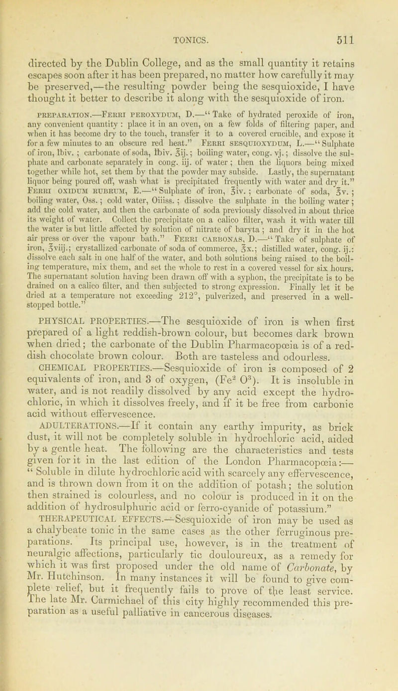 directed by the Dublin College, and as the small quantity it retains escapes soon after it has been prepared, no matter how carefully it may be preserved,—the resulting powder being the sesquioxide, I have thought it better to describe it along with the sesquioxide of iron. preparation.—Ferri peroxydum, D.—“ Take of hydrated peroxide of iron, any convenient quantity : place it in an oven, on a few folds of filtering paper, and when it has become dry to the touch, transfer it to a covered crucible, and expose it for a few minutes to an obscure red heat.” Ferri sesquioxydum, L.—“Sulphate of iron, Ibiv. ; carbonate of soda, 11) iv. 5ij.; boiling water, eong. vj.; dissolve the sul- phate and carbonate separately in eong. iij. of water; then the liquors being mixed together while hot, set them by that the powder may subside. Lastly, the supernatant liquor being poured oft', wash what is precipitated frequently with water and dry it.” Ferri ox idem rubrum, E.—“ Sulphate of iron, §iv. ; carbonate of soda, §v. ; boiling water, Oss.; cold water, Oiiiss.; dissolve the sulphate in the boiling water; add the cold water, and then the carbonate of soda previously dissolved in about thrice its weight of water. Collect the precipitate on a calico filter, wash it with water till the water is but little affected by solution of nitrate of baryta ; and dry it in the hot air press or over the vapour bath.” Ferri carbonas, D.—“ Take of sulphate of iron, o viij.; crystallized carbonate of soda of commerce, 5x.; distilled water, eong. ij.: dissolve each salt in one half of the water, and both solutions being raised to the boil- ing temperature, mix them, and set the whole to rest in a covered vessel for six hours. The supernatant solution having been drawn off with a syphon, the precipitate is to be drained on a calico filter, and then subjected to strong expression. Finally let it be dried at a temperature not exceeding 212°, pulverized, and preserved in a well- stopped bottle.” PHYSICAL PROPERTIES.—The sesquioxide of iron is when first prepared of a light reddish-brown colour, but becomes dark brown when dried; the carbonate of the Dublin Pharmacopoeia is of a red- dish chocolate brown colour. Both are tasteless and odourless. CHEMICAL PROPERTIES.—Sesquioxide of iron is composed of 2 equivalents of iron, and 3 of oxygen, (Fe2 O3). It is insoluble in water, and is not readily dissolved by any acid except the hydro- chloric, in which it dissolves freely, and if it be free from carbonic acid without effervescence. ADULTERATIONS.—If it contain any earthy impurity, as brick dust, it will not be completely soluble in hydrochloric acid, aided by a gentle heat. The following are the characteristics and tests given for it in the last edition of the London Pharmacopoeia:— “ Soluble in dilute hydrochloric acid with scarcely any effervescence, and is thrown down from it on the addition of potash; the solution then strained is colourless, and no colour is produced in it on the addition of hydrosulphuric acid or ferro-cyanide of potassium.” THERAPEUTICAL EFFECTS.—Sesquioxide of iron may be used as a chalybeate tonic in the same cases as the other ferruginous pre- parations. Its principal use, however, is in the treatment of neuralgic affections, particularly tic douloureux, as a remedy for which it was first proposed under the old name of Carbonate, by Mi. Hutchinson. In many instances it will be found to give com- plete relief, but it frequently fails to prove of tfie least service. The late Mr. Carmichael of this city highly recommended this pre- paration as a useful palliative in cancerous diseases.