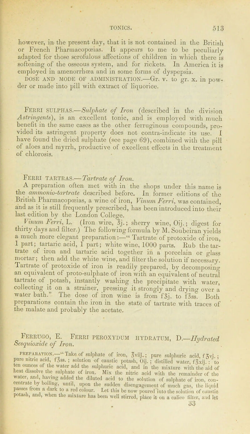 however, in- the present day, that it is not contained in the British or French Pharmacopoeias. It appears to me to he peculiarly adapted for those scrofulous affections of children in which there is softening of the osseous system, and for rickets. In America it is employed in amenorrlioea and in some forms of dyspepsia. DOSE AND MODE OF ADMINISTRATION.—Gr. v. to gr. x. in pow- der or made into pill with extract of liquorice. FERRI SULPHAS.—Sulphate of Iron (described in the division Astringents), is an excellent tonic, and is employed with much benefit in the same cases as the other ferruginous compounds, pro- vided its astringent property does not contra-indicate its use. I have found the dried sulphate (see page (39), combined with the pill of aloes and myrrh, productive of excellent effects in the treatment of chlorosis. FERRI TARTRAS.— Tartrate of Iron. A preparation often met with in the shops under this name is the ammonio-tartrate described before. In former editions of the British Pharmacopoeias, a wine of iron, Vinurn Ferri, was contained, and as it is still frequently prescribed, has been introduced into their last edition by the London College. Vinum Ferri, L. (iron wire, 5j.; sherry wine, Oij.; digest for thirty days and filter.) I he following formula by M. Soubeiran yields a much more elegant preparation:—“ Tartrate of protoxide of iron, 1 part; tartaric acid, 1 part; white wine, 1000 parts. Rub the tar- trate of iron and tartaric acid together in a porcelain or glass mortar; then add the white wine, and biter the solution if necessary. Tartrate of protoxide of iron is readily prepared, by decomposing an equivalent of proto-sulphate of iron with an equivalent of neutral tartrate of potash, instantly washing the precipitate with water, collecting it on a strainer, pressing it strongly and drying over a water bath.” The dose of iron wine is from f'3j. to {%ss. Both preparations contain the iron in the state of tartrate with traces of the malate and probably the acetate. Ferrugo, E. Ferri peroxydum hydratum, D.—Hydrated Sesquioxide of Iron. preparation.—“Takaof sulphate of iron, gviij.; pure sulphuric acid, f 3vj.; pure nitric acid, f5SS. ; solution of caustic potash, Oij. ; distilled water, fgxii. : to ten ounces of the water add the sulphuric acid, and in the mixture with the aid of heat dissolve the sulphate of won. Mix the nitric acid with the remainder of the wa er, anc, laving added the diluted acid to the solution of sulphate of iron, con- centrate by boiling, until, upon the sudden disengagement of much gas, the liquid passes lorn ,i ai c to a red colour. Let this be now poured into the solution of caustic potash, and, when the mixture has been well stirred, place it on a calico filter, and let 33