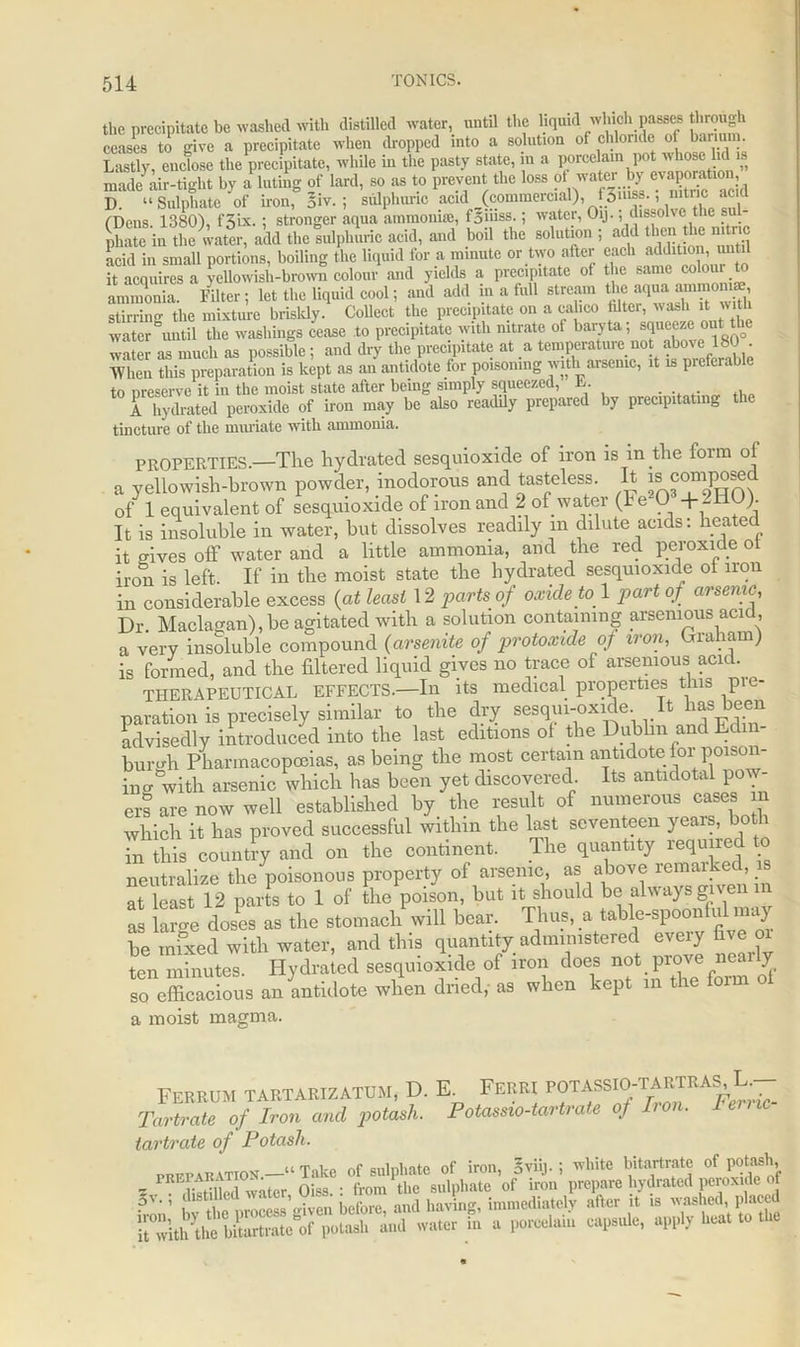 the precipitate be washed with distilled water, until the liqmd which passes through ceases to give a precipitate when dropped into a solution of chloride of barium. Lastly, enclose the precipitate, while in the pasty state, in a porcelain pot whose lid is made air-tight by a luting of lard, so as to prevent the loss of water by evaporatio , S “ Sulphate of iron, Siv.; sulphuric acid (commercial), f3niss.; nitric acid (Dens 1380), f3ix. ; stronger aqua ammonia;, foiiiss.; water, Oij., dissolve t le su phate in the water, add the sulphuric acid, and boil the solution ; add then he n. nc acid in small portions, boiling the liquid for a minute or two after each it acquires a yellowish-brown colour and yields a precipitate of the same colour to IS Filter; lot .ho liquid cool; and add in » fall o.reatn »*; stirrinsr the mixture briskly. Collect the precipitate on a calico iilter, wash it with water “until the washings cease to precipitate with nitrate of baryta; jeeze out the water as much as possible; and dry the precipitate at a temperature not above 180 . •When this preparation is kept as an antidote for poisoning with arsenic, it is preferab e to preserve it in the moist state after being simply squeezed, L. , A hydrated peroxide of iron may be also readily prepared by precipitating the tincture of the muriate with ammonia. PROPERTIES.—The hydrated sesquioxide of iron is in the form of a yellowish-brown powder, inodorous and tasteless. It ^composed of 1 equivalent of sesquioxide of iron and 2 of water (he 0 +-I )• It is insoluble in water, but dissolves readily m dilute acids: heated it oaves off water and a little ammonia, and the red peroxide ot iron is left. If iu the moist state the hydrated sesquioxide ol iron in considerable excess (at least 12 parts of oxide to 1 part of arsenic. Dr. Maclagan), be agitated with a solution containing arsemous acid a very insoluble compound (arsenite of protoxide of iron, Giaham) is formed, and the filtered liquid gives no trace of arsemous acid. THERAPEUTICAL EFFECTS.—In its medical properties this pie- paration is precisely similar to the dry sesqui-oxide It has been advisedly introduced into the last editions ot the Dublin and Edin- burgh Pharmacopoeias, as being the most certain antidote for poison- ing with arsenic which has been yet discovered. Its antidotal pow- ers are now well established by the result of numerous cases which it has proved successful within the last seventeen yeais, b in this country and on the continent. The quantity required to neutralize the poisonous property of arsenic, as above remarked, is at least 12 parts to 1 of the poison, but it should be always given 2 large doses as the stomach' will bear. Thus, a table-spoonful may be mixed with water, and this quantity administered eveiy five m ton minutes. Hydrated sesquioxide of iron does not prove nearly so efficacious an antidote when dried, as when kept in the foi a moist magma. FEKROM TARTARIZATOM, D. E. FEI.RI POTASSIO-TARTRA^C- Tartrate of Iron and jwtash. Potassio-tartrate of Lon. le tartrate of Potash. preparation.—‘‘ Take of sulphate of iron, ; white bitartrate of potash * , water Oiss. : from the sulphate of iron prepare hydrated peroxide of