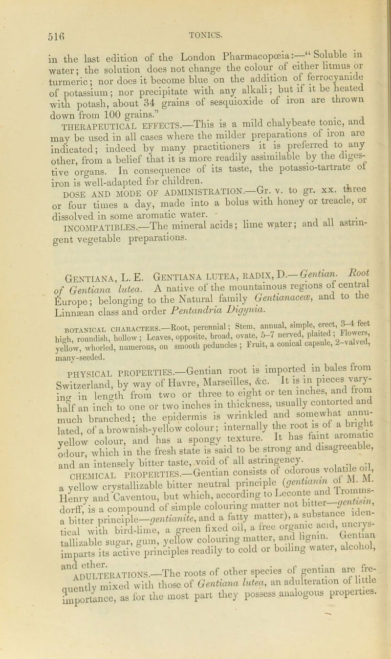 51fi TONICS. in the last edition of the London Pharmacopoeia‘ Soluble in water; the solution does not change the colour of either litmus or turmeric; nor does it become blue on the addition of ferrocyanide of potassium; nor precipitate with any alkali; but if it be heated with potash, about 34 grains of sesquioxide of iron are thrown down from 100 grains.” _ ........ . THERAPEUTICAL EFFECTS.—This is a mild chalybeate topic, ana may be used in all cases where the milder preparations of iron are indicated; indeed by many practitioners it is preferred to any other, from a belief that it is more readily assimilable by the diges- tive organs. In consequence of its taste, the potassio-tartrate ot iron is well-adapted for children. DOSE AND MODE OF ADMINISTRATION.—Gr. v. to gr. xx. tbiee or four times a day, made into a bolus with honey or treacle, or dissolved in some aromatic water, p _ . INCOMPATIBLES.:—The mineral acids; lime water; and all astiin- gent vegetable preparations. GENTIANA, L. E. GENTIANA LUTEA, RADIX, D.— Gentian. Root of Gentiana Lntea. A native of the mountainous regions of central Europe; belonging to the Natural family Gentianacece, and to the Linnsean class and order Pentandvia Digynia. botanical CHABACTERS.-Root, perennial; Stem, annual, simple <erect, 8-4 fee* high, roundish, hollow; Leaves, opposite, broad, ovate, 5-7 nerved, plaited i 1 J° ve yellow, whorled, numerous, on smooth peduncles ; Fruit, a conical capsule, 2-valved, many-seeded. PHYSICAL PROPERTIES.—Gentian root is imported m bales from Switzerland, by way of Havre, Marseilles, &c. It is in pieces; vary- ing in length from two or three to eight or ten inches, and from half an inch to one or two inches m thickness, usually contorted an much branched; the epidermis is wrinkled and somewhat annu- lated of a brownish-yellow colour; internally the root is of a bn yellow colour, and has a spongy texture. It has amt aromatic odour, which in the fresh state is said to be strong and disagieeable, and an intensely bitter taste, void of all astnngency. CHEMICAL PROPERTIES.—Gentian consists ot odorous vola , a yellow crystallizable bitter neutral principle (gentianin o Ilcnry and taventou, but which, according to Leconte “^^8 dorff, is a compound of simple colouring mattei not bitt. J > a bitter principle—gentianite, and a fatty matter), a substance iden- tical whh bird-linie, a green fixed oil, a free organic acd, unc ys- tallizable sugar, gum, yellow colouring matter, and ligmn. Gentian imparts its actill principles readily to cold or boiling water, alcohol, ^ADULTERATIONS.—The roots of other species of gentian are {re- cently mixed with those of Gentiana lutea, an adulteration of little importance, as for the most part they possess analogous piopeities.