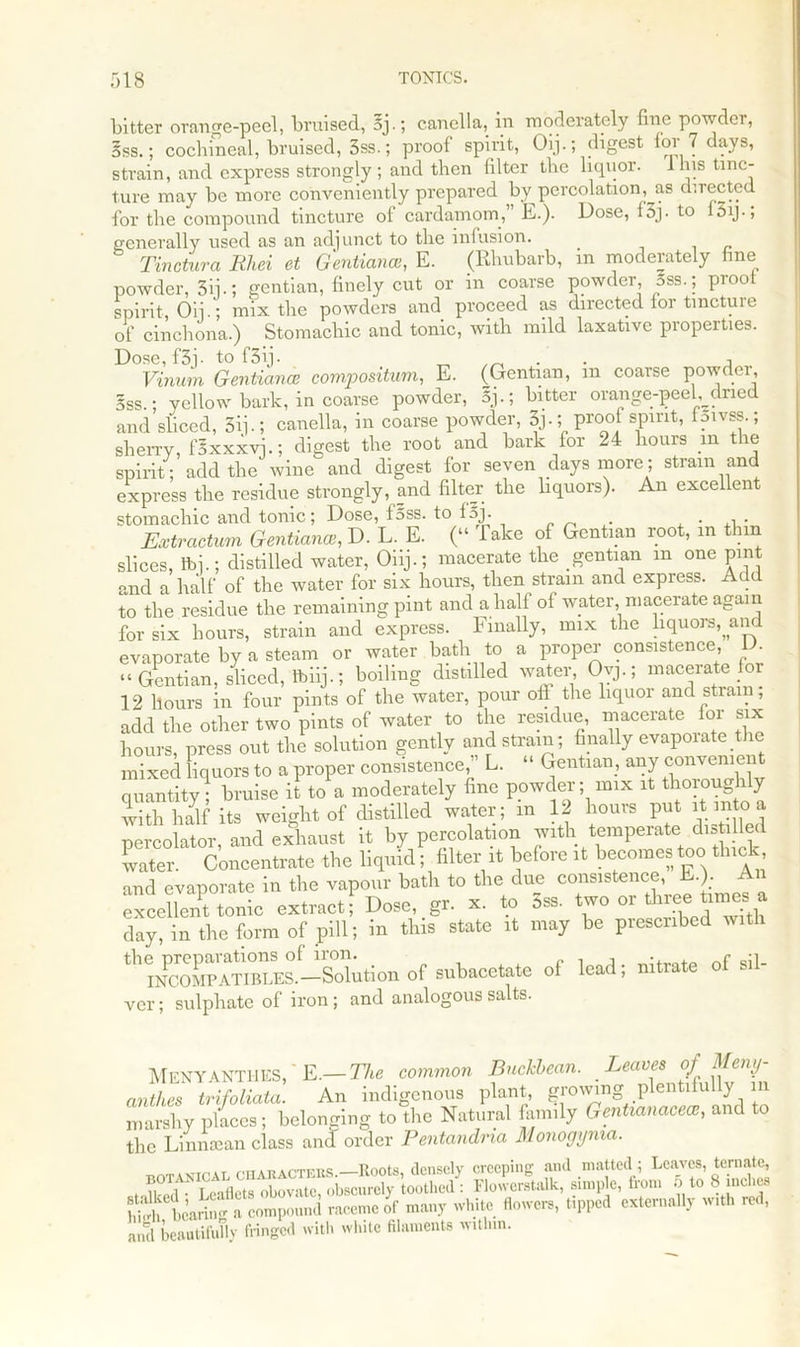 bitter orange-peel, bruised, oj.; canella, in moderately fine powder, 5ss.; cochineal, bruised, 3ss.; proof spirit, Oij.; digest for 7 days, strain, and express strongly; and then filter the liquor, lhis tinc- ture may be more conveniently prepared by percolation, as directed for the compound tincture of cardamom, E.). Dose, i5j. to 15ij., generally used as an adjunct to the infusion. Tinctura Rhei et Gentiance, E. (Rhubarb, in moderately fine powder, 3ij-; gentian, finely cut or in coarse powder, 5ss.; pioo spirit, Oij.; mix the powders and proceed as directed for tmctuie of cinchona.) Stomachic and tonic, with mild laxative properties. Dose,f3j- to f3ij. -> Vinum Gentian* compositum, E. (Gentian, m coarse powder, 5ss.; yellow bark, in coarse powder, 5j.; bitter orange-peel dried and sliced, 5ij-; canella, in coarse powder, 3j.; proof spirit, f^vss.; sherry, fSxxxvj.; digest the root and bark for 24 hours in the spirit; add the wine and digest for seven days more; strain and express the residue strongly, and filter the liquors). An excellent stomachic and tonic; Dose, f5ss. to fgj. . • Extractum Gentian*, D. L. E. (“ Take of Gentian root, in thin slices, tbj.; distilled water, Oiij.; macerate the gentian m one pint and a half of the water for six hours, then strain and express. Add to the residue the remaining pint and a half of water, macerate again for six hours, strain and express. Finally, mix the liquors, and evaporate by a steam or water bath to a proper consistence, • “Gentian, sliced, tbiij.; boiling distilled water, Oyj.; macerate for 12 hours in four pints of the water, pour off the liquor and strain, add the other two pints of water to the residue, macerate for six hours press out the solution gently and strain; finally evaporate the mixed liquors to a proper consistence  L. “ Gentian, any convenient quantity; bruise it to a moderately fine powder; mix it thorough y with half its weight of distilled water; in 12 hours put it to a percolator, and exhaust it by percolation with temperate d.s led water. Concentrate the liquid; filter it before it becomes too thick, and evaporate in the vapour bath to the due consistence, E ). An excellent tonic extract! Dose, gr. x. to 5ss. two or three times a day, in the form of pill; in this state it may be prescribed with thXr~E£won of snbacetate of lead; nitrate of sil- ver; sulphate of iron ; and analogous salts. MeNYANTHES, ' E.— The common Bnckbean. Leaves of Meny- anthes trifoliata. An indigenous plant, growing plentifully in marshy pllces; belonging to the Natural family GenUanace*, and to the Linntean class ancf order Pentandma Monogynia. txotaxical cnAKACTEES.—Roots, densely creeping and matted ; Leaves, ternate, Leaflets obovatc, obscurely toothed : Flowerstalk, simple, from 5 to 8 inches S bearin a compound raceme of many white flowers, tipped externally with red, and beautifully fringed with while filaments within.