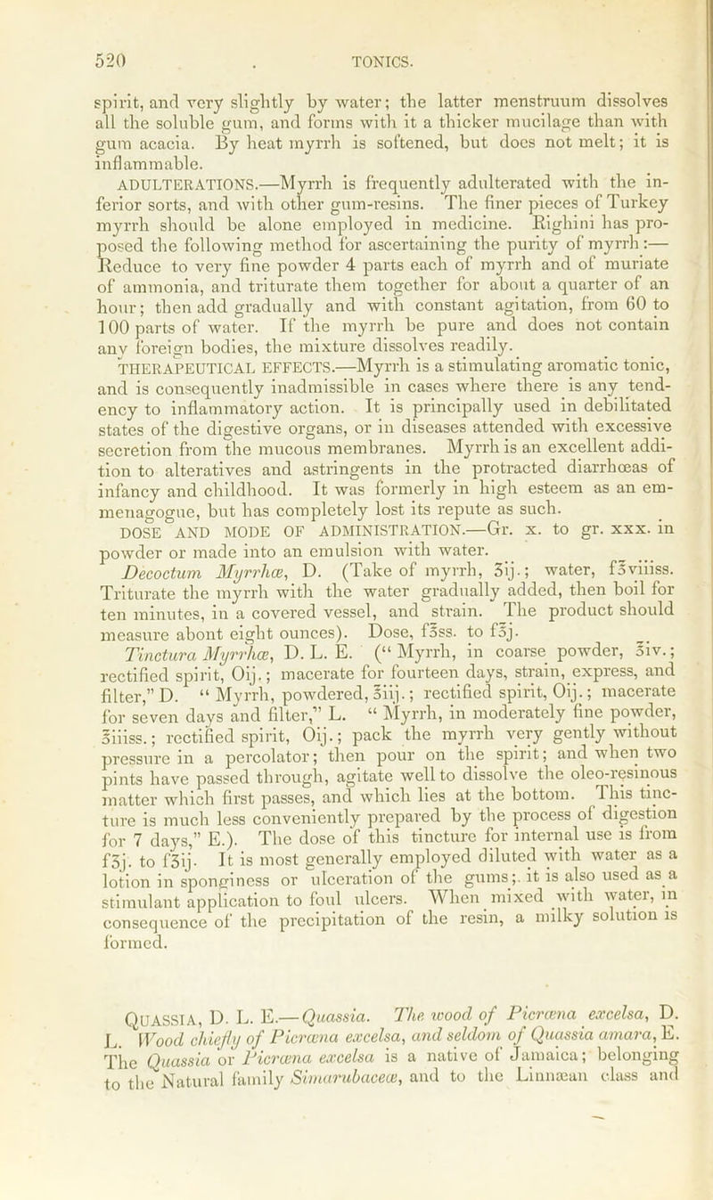 spirit, and very slightly by water; the latter menstruum dissolves all the soluble gum, and forms with it a thicker mucilage than with gum acacia. By heat myrrh is softened, but docs not melt; it is inflammable. ADULTERATIONS.—Myrrh is frequently adulterated with the in- ferior sorts, and with other gum-resins. The finer pieces of Turkey myrrh should be alone employed in medicine. Kighini has pro- posed the following method for ascertaining the purity of myrrh :— Reduce to very fine powder 4 parts each of myrrh and of muriate of ammonia, and triturate them together for about a quarter of an hour; then add gradually and with constant agitation, from 60 to 100 parts of water. If the myrrh be pure and does not contain anv foreign bodies, the mixture dissolves readily. THERAPEUTICAL EFFECTS.—Myrrh is a stimulating aromatic tonic, and is consequently inadmissible in cases where there is any tend- ency to inflammatory action. It is principally used in debilitated states of the digestive organs, or in diseases attended with excessive secretion from the mucous membranes. Myrrh is an excellent addi- tion to alteratives and astringents in the protracted diarrhoeas of infancy and childhood. It was formerly in high esteem as an em- menagogue, but has completely lost its repute as such. DOSE AND MODE OF ADMINISTRATION.—Gr. x. to gr. xxx. in powder or made into an emulsion with water. Decoctum Myrrhce, D. (Take of myrrh, 3ij-; water, Byiiiss. Triturate the myrrh with the water gradually added, then boil for ten minutes, in a covered vessel, and strain. The product should measure abont eight ounces). Dose, foss. to foj- Tinctura Myrrhce, D. L. E. (“Myrrh, in coarse powder, 5iv.; rectified spirit, Oij.; macerate for fourteen days, strain, express, and filter,” D. “ Myrrh, powdered, oiij.; rectified spirit, Oij.; macerate for seven days and filter,” L. “ Myrrh, m moderately fine powder, Siiiss.; rectified spirit, Oij.; pack the myrrh very gently without pressure m a percolator; then pour on the spirit; and when two pints have passed through, agitate well to dissolve the oleo-iesinous matter which first passes, and which lies at the bottom. This tinc- ture is much less conveniently prepared by the process ol digestion for 7 days,” E.). The dose of this tincture for internal use is from f3j. to f3ij. It is most generally employed diluted with water as a lotion in sponginess or ulceration of the gums;, it is also used as a stimulant application to foul ulcers. When mixed with water, in consequence of the precipitation of the resin, a milky solution is formed. Quassia, D. L. E.— Quassia. The wood of Picrcena excelsa, D. L. IWood chiefly of Picrcena excelsa, and seldom of Quassia amara, E. The Quassia or Picrcena excelsa is a native of Jamaica; belonging to the Natural family Simarubacece, and to the Linnaean class and