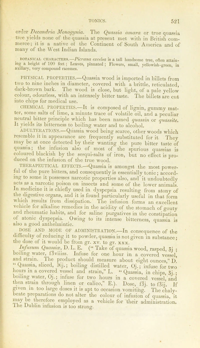 order Decandria Monogynia. The Quassia amara or true quassia tree yields none of the quassia at present met with in British com- merce; it is a native ot the Continent of South America and of many of the W est Indian Islands. botanical ciiaracters. -Picvcsna excelsa is a tall handsome tree, often attain- ing a height of 100 feet; Leaves, pinnated; Flowers, small, yellowish-green, in axillary, very compound racemes. PHYSICAL PROPERTIES.—Quassia wood is imported in billets from two to nine inches in diameter, covered with a brittle, reticulated, dark-brown bark. The wood is close, but light, of a pale yellow colour, odourless, with an intensely bitter taste. The billets are cut into chips for medical use. CHEMICAL PROPERTIES.—It is composed of lignin, gummy mat- ter, some salts of lime, a minute trace of volatile oil, and a peculiar neutral bitter principle which has been named quassin or quassite. It yields its bitterness to boiling water and to alcohol. ADULTERATIONS.—Quassia wood being scarce, other woods which resemble it in appearance are frequently substituted for it. They may be at once detected by their wanting the pure bitter taste of quassia; the infusion also of most of the spurious quassias is coloured blackish by the sesqui-salts of iron, but no effect is pro- duced on the infusion of the true wood. THERAPEUTICAL ELFECTS.-—Quassia is amongst the most power- ful of the pure bitters, and consequently is essentially tonic ; accord- ing to some it possesses narcotic properties also, and it undoubtedly acts as a narcotic poison on insects and some of the lower animals. In medicine it is chiefly used in dyspepsia resulting from atony of the digestive organs, and it is found particularly useful in that form which results from dissipation. The infusion forms an excellent vehicle for alkaline remedies in the acidity of the stomach of gouty and rheumatic habits, and for saline purgatives in the constipation of atonic dyspepsia. Owing to its intense bitterness, quassia is also a good anthelmintic. DOSE AND MODE OF ADMINISTRATION.—In consequence of the difficulty of reducing it to powder, quassia is not given in substance; the dose of it would be from gr. xv. to gr. xxx. Infusum Quassia?, D. L. E. (“ Take of quassia wood, rasped, 5j ; boiling water, fBviiiss. Infuse for one hour in a covered vessel^ and strain. The product should measure about eight ounces,” d! Quassia, sliced, 9ij.; boiling distilled water, Oj.; infuse for two hours in a covered vessel and strain,” L. “ Quassia, in chips, 3j.; boiling water, Oj.; infuse for two hours in a covered vessel', and then strain through linen or calico,” E.). Dose, foj. to f5ij. If given in too large doses it is apt to occasion vomiting. The chaly- beate preparations do not alter the colour of infusion of quassia, it may be therefore employed as a vehicle for their administration. I he Dublin infusion is too strong. O