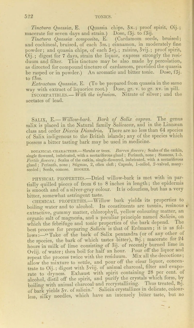 Tinctnra Quassia3, E. (Quassia chips, 3x.; proof spirit, Oij.; macerate for seven days and strain.) Dose, f3j. to f3ij. Tinctura Quassia} composita, E. (Cardamom seeds, bruised; and cochineal, bruised, of each 5ss.; cinnamon, in moderately fine powder; and quassia chips, of each 3vj.; raisins, 5 vij.; proof spirit, Oij.; digest for 7 days, strain the liquor, express strongly the resi- duum and filter. This tincture may be also made by percolation, as directed for compound tincture of cardamom, provided the quassia be rasped or in powder.) Air aromatic and bitter tonic. Dose, f5j. to foss. Extractum Quassia?, E. (To be prepared from quassia in the same way with extract of liquorice root.) Dose, gr. v. to gr. xv. in pill. INCOMPATIBLES.— With the infusion. Nitrate of silver; and the acetates of lead. SALIX, E.— Willow-bark. Bark of Salix caprea. The genus salix is placed in the Natural family Salicacea}, and in the Linnaean class and order Dicecia Diandria. There are no less than 64 species of Salix indigenous to the British islands; any of the species which possess a bitter tasting bark may be used in medicine. botanical characters.—Shrubs or trees. Barren flowers; Scales of the catkin, single flowered, imbricated, with a nectariferous gland ; Perianth, none ; Stamens,1-5. Fertile flowers; Scales of the catkin, single-flowered, imbricated, with a nectariferous gland ; Perianth, none; Stigmas, 2, often cleft; Capsule, 1-celled, 2-valved, many- seeded ; Seeds, comose. hooker. PHYSICAL PROPERTIES.—Dried willow-bark is met with in par- tially quilled pieces of from 6 to 8 inches in length; the epidermis is smooth and of a silver-gray colour. It is odourless, but has a very bitter, somewhat astringent taste. CHEMICAL PROPERTIES.—Willow bark yields its properties to boiling water and to alcohol. Its constituents are tannin, resinous « extractive, gummy matter, chlorophyll, yellow colouring matter, an organic saltof magnesia, and a peculiar principle named Salicin, on which the febrifuge and tonic properties of the bark depend. The best process for preparing Salicin is that of Erdmann; it is as fol- lows :—“ Take of the bark of Salix pentandra (or of any other of the species, the bark of which tastes bitter), tbj.; macerate foi 24 hours in milk of lime consisting of aij. of recently burned lime in Oviij. of water; then boil for half an hour. Pour of! the liquor and repeat the process twice with the residuum. Mix all the decoctions, allow the mixture to settle, and pour off the clear liquor, concen- trate to Oij.; digest with oviij. of animal charcoal, filter and evapo- rate to dryness. Exhaust with spirit containing 28 per cent, of alcohol, distil off the spirit, and purify the crystals which form, by boiling with animal charcoal and recrystallizing. Thus treated, tbj. of bark yields 5v. of salicin.” Salicin crystallizes in delicate, colour- less, silky needles, which have an intensely bitter taste, but no