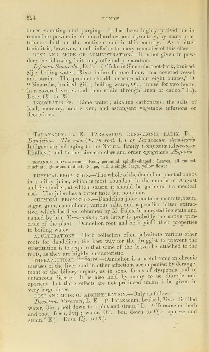 duces vomiting and purging It has been highly praised for its remediate powers in chronic diarrhoea and dysentery, by many prac- titioners both on the continent and in this country. As a bitter tonic it is, however, much inferior to many remedies of this class. DOSE AND MODE OF ADMINISTRATION.—It is not given ill pow- der; the following is its only officinal preparation. Infusum Simaruba?, D. E. (“ Take of Simaruba root-bark, bruised, 5ij.; boiling water, fsix.: infuse for one hour, in a covered vessel, and strain. The product should measure about eight ounces,” D. “ Simaruba, bruised, 3iij•; boiling water, Oj.; infuse for two hours, in a covered vessel, and then strain through'linen or calico,” E.). Dose, foj. to fSij. INCOMPATIBLES-—Lime water; alkaline carbonates; the salts of lead, mercury, and silver; and astringent vegetable infusions or decoctions. Taraxacum, L. E. Taraxacum dens-leonis, radix, D.— Dandelion. The root (Fresh root, L.) of Taraxacum dens-leonis. Indigenous; belonging to the Natural family Composites (Asteracece, Lindley,) and to the Linnasan class and order Syngenesia AEqualis. botanical characters.—Root, perennial, spindle-shaped; Leaves, all radical, runcinate, glabrous, toothed ; Scape, with a single, large, yellow flower. PHYSICAL PROPERTIES.—The whole of the dandelion plant abounds in a milky juice, which is most abundant in the months ot August and September, at which season it should be gathered for medical use. The juice has a bitter taste but no odour. CHEMICAL PROPERTIES.—Dandelion juice contains mannite, resin, sugar, gum, caoutchouc, various salts, and a peculiar bitter extrac- tive, which lias been obtained by M. Polex in a crystalline state and named by him Taraxacine ; the latter is probably the active prin- ciple of the plant. Dandelion root and herb yield their properties to boiling water. ADULTERATIONS.—Herb collectors often substitute various other roots for dandelion; the best way for the druggist to prevent the substitution is to require that some of the leaves be attached to the roots, as they are highly characteristic. . .... THERAPEUTICAL EFFECTS.—Dandelion is a useful tonic in chronic diseases of the liver, and in other affections accompanied by derange- ment of the biliary organs, as in some lorms of dyspepsia and 01 cutaneous disease. It is also held by many to be. diuretic and aperient, but these effects are not produced unless it be given in very large doses. DOSE AND MODE OF ADMINISTRATION.—Only as lollows:— Decoctum Taraxaci, L. E. (“Taraxacum, bruised, 5iv.; distilled water, Oiss.; boil down to a pint and strain, L. “ Taraxacum herb and root, fresh, Svij.; water, Oij.; boil down to Oj.; squeeze and strain,” E.). Dose, l5j. to loij.