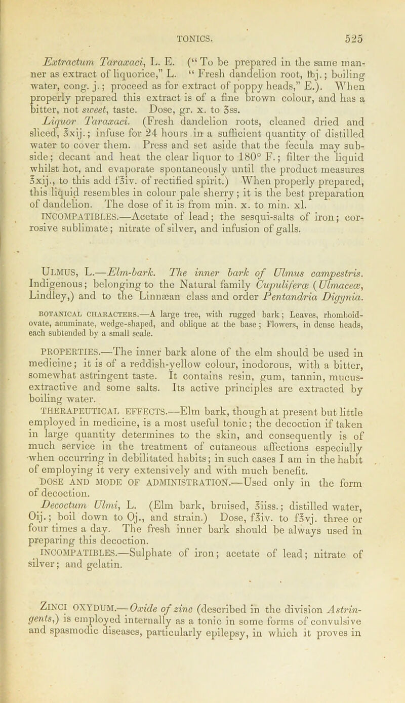 Extractum Taraxaci, L. E. (“To be prepared in the same man- ner as extract of liquorice,” L. “ Fresh dandelion root, lbj.; boiling water, cong. j.; proceed as for extract of poppy heads,” E.). When properly prepared this extract is of a fine brown colour, and has a hitter, not siceet, taste. Dose, gr. x. to 3ss. Liquor Taraxaci. (Fresh dandelion roots, cleaned dried and sliced, oxij.; infuse for 24 hours in a sufficient quantity of distilled water to cover them. Press and set aside that the fecula may sub- side; decant and heat the clear liquor to 180° F.; filter the liquid whilst hot, and evaporate spontaneously until the product measures 5xij., to this add fSiv. of rectified spirit.) When properly prepared, this liquid resembles in colour pale sherry; it is the best preparation of dandelion. The dose of it is from min. x. to min. xl. INCOMPATIBLES.—Acetate of lead; the sesqui-salts of iron; cor- rosive sublimate; nitrate of silver, and infusion of galls. ULMUS, L.—Elm-bark. The inner bark of Ulmus campestris. Indigenous; belonging to the Natural family Cupuliferce (Ulmaceai, Lindley,) and to the Linnsean class and order Pentandria Digynia. botanical characters.—A large tree, with rugged bark; Leaves, rhomboid- ovate, acuminate, wedge-shaped, and oblique at the base ; Flowers, in dense heads, each subtended by a small scale. PROPERTIES.—The inner bark alone of the elm should be used in medicine; it is of a reddish-yellow colour, inodorous, with a bitter, somewhat astringent taste. It contains resin, gum, tannin, mucus- extractive and some salts. Its active principles are extracted by boiling water. THERAPEUTICAL EFFECTS.—Elm bark, though at present but little employed in medicine, is a most useful tonic; the decoction if taken in large quantity determines to the skin, and consequently is of much service in the treatment of cutaneous affections especially ■when occurring in debilitated habits; in such cases I am in the habit of employing it very extensively and with much benefit. DOSE AND MODE OF ADMINISTRATION.—Used only in the form of decoction. Decoctum LJlmi, L. (Elm bark, bruised, 5iiss.; distilled water, Oij.; boil down to Oj., and strain.) Dose, fSiv. to f5vj. three or four times a day. The fresh inner bark should be always used in preparing this decoction. INCOMPATIBLES.—Sulphate of iron; acetate of lead; nitrate of silver; and gelatin. ZiNCI OXYDUM.— Oxide of zinc (described in the division Astrin- gents;,) is employed internally as a tonic in some forms of convulsive and spasmodic diseases, particularly epilepsy, in which it proves in