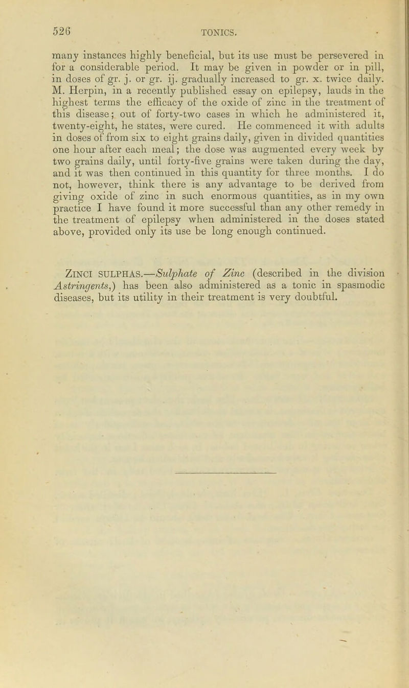 many instances highly beneficial, but its use must be persevered in for a considerable period. It may be given in powder or in pill, in doses of gr. j. or gr. ij. gradually increased to gr. x. twice daily. M. Herpin, in a recently published essay on epilepsy, lauds in the highest terms the efficacy of the oxide of zinc in the treatment of this disease; out of forty-two cases in which he administered it, twenty-eight, he states, were cured. He commenced it with adults in doses of from six to eight grains daily, given in divided quantities one hour after each meal; the dose was augmented every week by two grains daily, until forty-five grains were taken during the day, and it was then continued in this quantity for three months. I do not, however, think there is any advantage to be derived from giving oxide of zinc in such enormous quantities, as in my own practice I have found it more successful than any other remedy in the treatment of epilepsy when administered in the doses stated above, provided only its use be long enough continued. ZlNCI SULPHAS.—Sulphate of Zinc (described in the division Astringents,) has been also administered as a tonic in spasmodic diseases, but its utility in their treatment is very doubtful.