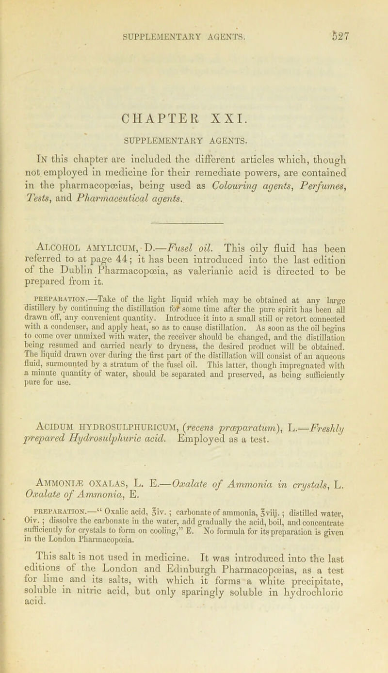 CHAPTER XXI. SUPPLEMENTARY AGENTS. In this chapter are included the different articles which, though not employed in medicine for their remediate powers, are contained in the pharmacopoeias, being used as Colouring agents, Perfumes, Tests, and Pharmaceutical agents. ALCOHOL AMYLICUM, ■ D.—Fusel oil. This oily fluid has been referred to at page 44; it has been introduced into the last edition of the Dublin Pharmacopoeia, as valerianic acid is directed to be prepared from it. preparation.—Take of the light liquid which may be obtained at any large distillery by continuing the distillation fof some time after the pure spirit has been all drawn off, any convenient quantity. Introduce it into a small still or retort connected with a condenser, and apply heat, so as to cause distillation. As soon as the oil begius to come over unmixed with water, the receiver should be changed, and the distillation being resumed and carried nearly to dryness, the desired product will be obtained. The liquid drawn over during the first part of the distillation will consist of an aqueous fluid, surmounted by a stratum of the fusel oil. This latter, though impregnated with a minute quantity of water, should be separated and preserved, as being sufficiently pure for use. ACIDUM HYDROSULPHURICUM, (recens preeparatwn), L.—Freshly prepared Hydrosulphivric acid. Employed as a test. Ammonite OXALAS, L. E.—Oxalate of Ammonia in crystals, L. Oxalate of A mmonia, E. preparation.—“ Oxalic acid, *iv.; carbonate of ammonia, 5viij.; distilled water, Oiv.; dissolve the carbonate in the water, add gradually the acid, boil, and concentrate sufficiently for crystals to form on cooling,” E. No formula for its preparation is given in the London Pharmacopoeia. This salt is not used in medicine. It was introduced into the last editions of the London and Edinburgh Pharmacopoeias, as a test for lime and its salts, with which it forms a white precipitate, soluble in nitric acid, but only sparingly soluble in hydrochloric acid.