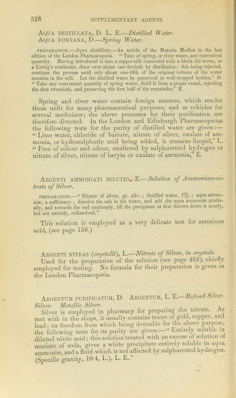 Aqua DESTILLATA, D. L. E.—Distilled Water. Aqua fontana, D.—Spring Water. preparation.—Aqua (lestilkita.—An article of the Materia Medica in the last edition of the London Pharmacopoeia. “ Take of spring, or river water, any convenient quantity. Having introduced it into a copper still connected with a block-tin worm, or a Liebig’s condenser, draw over about one-fortieth by distillation ; this being rejected, continue the process until only about one-tifth of the original volume of the water remains in the still. Let the distilled water be preserved in well-stopped bottles,” D. “ Take any convenient quantity of spring water, distil it from a proper vessel, rejecting the first twentieth, and preserving the first half of the remainder,” E. Spring and river water contain foreign matters, which render them unfit for many pharmaceutical purposes, and as vehicles for several medicines; the above processes for their purification are therefore directed. In the London and Edinburgh Pharmacopoeias the following tests for the purity of distilled water are given:— “ Lime water, chloride of barium, nitrate of silver, oxalate of am- monia, or hydrosulphuric acid being added, it remains limpid,” L. Free of colour and odour, unaltered by sulphuretted hydrogen or nitrate of silver, nitrate of baryta or oxalate of ammonia,” E. ARGENTI AMMONIATI SOLUTION E.— Solution of Ammoniaco-ni- trate of Silver. preparation.—“ Nitrate of silver, gr. xliv. ; distilled water, f5j• i aqua ammo- niac, a sufficiency ; dissolve the salt in the water, and add the aqua ammoniae gradu- ally, and towards the end cautiously, till the precipitate at first thrown down is nearly, but not entirely, redissolved.” This solution is employed as a very delicate test for arsenious acid, (see page 158.) ARGENTI NITRAS (crystalli), L.—Nitrate of Silver, in crystals. Used for the preparation of the solution (see page 462), chiefly employed for testing. No formula for their preparation is given in the London Pharmacopoeia. Argentum purtficatum, D. Argentum, L. E.—Refined Silver. Silver. Metallic Silver. Silver is employed in pharmacy for preparing the nitrate. As met with in the shops, it usually contains traces ol gold, coppei, and lead; its freedom from which being desirable for the above purpose, the following tests for its purity are given“ Entirely soluble in diluted nitric acid ; this solution treated with an excess of solution of muriate of soda, gives a white precipitate entirely soluble in aqua ammoniae, and a fluid which is not affected by sulphuretted hydrogen. (Specific gravity, 104, L.), L. E..”