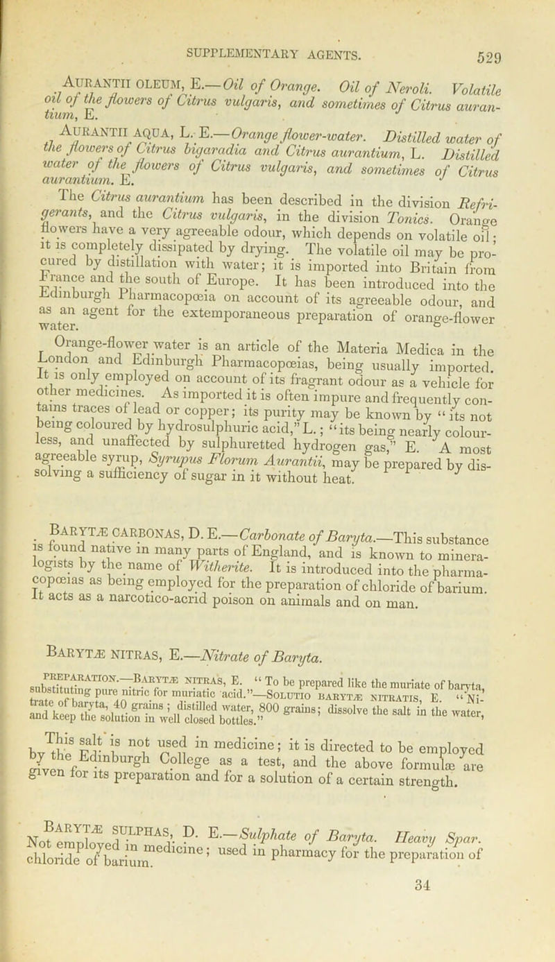 AURANTH OLEUM, E.—CW of Orange. Oil of Neroli. Volatile oU 0/ the flowers of Citrus vulgaris, and sometimes of Citrus auran- tium, hi. AURANTII AQUA, L. E.—Orange flower-ioater. Distilled water of the flowers of Citrus bigaradia and Citrus aurantium, L. Distilled water of the flowers of Citrus vulgaris, and sometimes of Citrus The Citrus aurantium has been described in the division Refri- gerants, and the Citrus vulgaris, in the division Tonics. Orange flowers have a very agreeable odour, which depends on volatile oil • it is completely dissipated by drying. The volatile oil may be pro- cured by distillation with water; it is imported into Britain from A-ancc and the south of Europe. It has been introduced into the Edinburgh 1 harmacopceia on account of its agreeable odour, and as an agent lor the extemporaneous preparation of orange-flower Orange-flower water is an article of the Materia Medica in the London and Edinburgh Pharmacopoeias, being usually imported It is only employed on account of its fragrant odour as a vehicle An- other medicines. As imported it is often impure and frequently con- tarns traces of lead or copper; its purity may be known by “ its not being coloured by hydrosulphunc acid,”L.; “its being nearly colour- less, and unaffected by sulphuretted hydrogen gas/’ E A most agreeable syrup, Syrupus Florum Aurantii, may be prepared by dis- solving a sufficiency of sugar in it without heat 3 • P ^ T.E c a RBON AS, D. E. Carbonate of Baryta.—This substance , n!1VG in ma?y Pai'ts of'England, and is known to minera- loaists by the name of Withente. It is introduced into the pharma- copoeias as being employed for the preparation of chloride of barium. It acts as a nareotico-acrid poison on animals and on man. Bar\ TjE NITRAS, E.—Nitrate of Baryta. N!TRAS’ E- “ To be prepared like the muriate of baryta, subsututing pure mtnc for muriatic acid.”—Solutio baryta kitratis, E “Ni- trate of baiyta, 40 grains ; distilled water, 800 grains; dissolve the salt in the water and keep the solution in well closed bottles.” ’ b3S pP \3 no.fc l’sc5j in medicine; it is directed to be employed \ gh College as a test, and the above formuL are given for its preparation and lor a solution of a certain strength to No?tmDWPdULPHASi’ D' E—SulPhate of Baryta. Heavy Spar. chloridePo/bariur^De 1CmC; USCd m Pharmacy for the preparation of 34