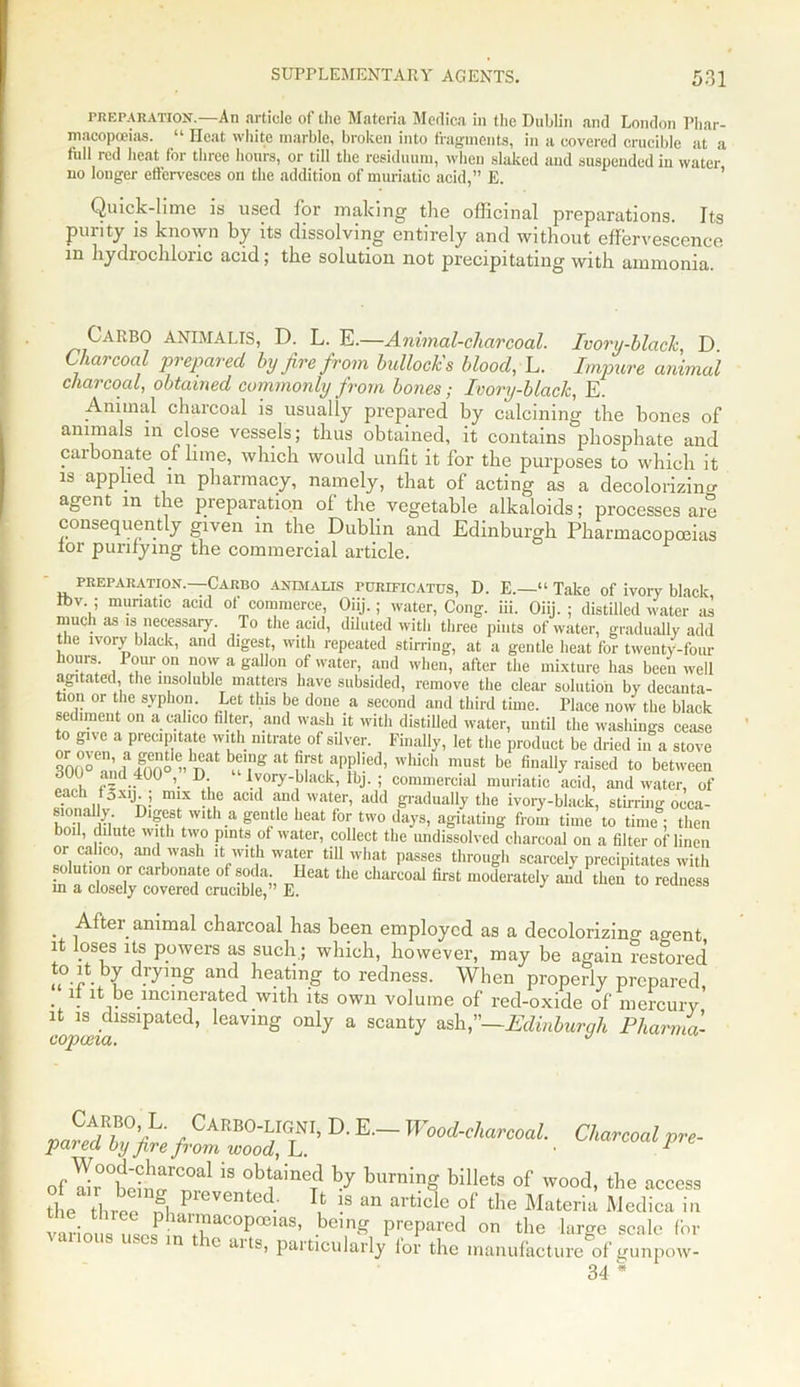 preparation.—An article of the Materia Medica in the Dublin and London Phar- macopoeias. “ Heat white marble, broken into fragments, in a covered crucible at a full led heat lor three hours, or till the residuum, when slaked and suspended in water no longer effervesces on the addition of muriatic acid,” E. Quick-lime is used for making the officinal preparations. Its purity is known by its dissolving entirely and without effervescence m hydrochloric acid; the solution not precipitating with ammonia. C'ARBO ANIMALIS, D. L. E.—Animal-charcoal. Ivory-black D Charcoal prepared by fire from bullock's blood, L. Impure animal charcoal, obtained commonly from bones; Ivory-black, E. Animal charcoal is usually prepared by calcining the bones of animals in close vessels; thus obtained, it contains phosphate and carbonate of lime, which would unlit it for the purposes to which it is applied in pharmacy, namely, that of acting as a decolorizing agent in the preparation of the vegetable alkaloids; processes are consequently given in the Dublin and Edinburgh Pharmacopoeias tor purifying the commercial article. preparation.—Carbo animalis PURiFicATUs, D. E.—“ Take of ivory black Ibv. ; muriatic acid of commerce, Oiij.; water, Cong. iii. Oiij. ; distilled water as much as is necessaiy. To the acid, diluted with three pints of water, gradually add the ivory black, and digest, with repeated stirring, at a gentle heat for twenty-four hours Pour on now a gallon of water, and when, after the mixture has been well agitated, the insoluble matters have subsided, remove the clear solution by decanta- tion or the syphon. Let this be done a second and third time. Place now the black sediment on a calico filter, and wash it with distilled water, until the washings cease to give a precipitate with nitrate of silver. Finally, let the product be dried in a stove 300“!;U(]f?'nlt bu',ng at ?[8t,aP,P'ied’ which must be finally raised to between , ;  .40U \ D; Ivory-black, lbj. ; commercial muriatic acid, and water, of 'Jh-; lmX aC‘d fdwa‘er’ ildd ^dually the ivory-black, stirring occa- In i Dl?est Wlth.a gentle heat for two days, agitating from time to time ; then boil, dilute with two pints of water, collect the undissolved charcoal on a filter of linen or calico, and wash it with water till what passes through scarcely precipitates with solution or carbonate of soda heat the charcoal first moderately and then to redness in a closely covered crucible,” E. . After animal charcoal has been employed as a decolorizino- agent it loses its powers as such.; which, however, may be again restored d.r^mS and heating to redness. When properly prepared . ft ^ be incinerated with its own volume of red-oxide of mercury it is dissipated, leaving only a scanty ash,”—Edinburgh Pharma- Charcoal pre- Carbo, L. CARBO-LIGNI, D. E— Wood-charcoal, pared by fire from wood, L. of^'ttT1 18 °bfineTd h.y burning billets of wood, the access the three fl pieVCnted: !s an ^icle of the Materia Medica in vaL m nlf 7rCOpa3iaS’ bem£ Prepared on the large scale for in ic aits, particularly lor the manufacture of gunpow- 34 *