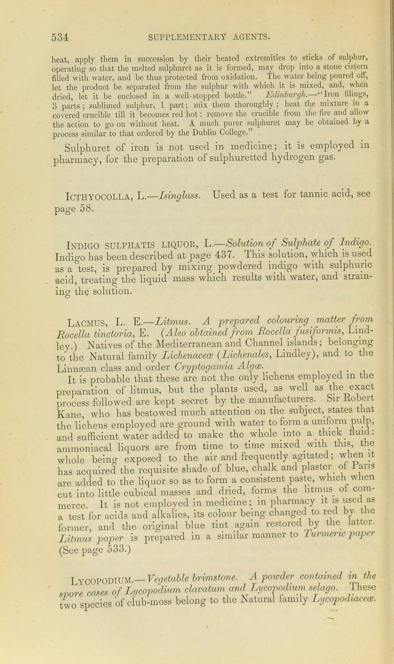beat, apply them in succession by their heated extremities to sticks of sulphur, operating so that the melted sulphuret as it is formed, may drop into a stone cistern filled with water, and be thus protected from oxidation. The water being poured oft, let the product be separated from the sulphur with which it is mixed, and, when dried, let it be enclosed in a well-stopped bottle.” Edinburgh.—“Iron filings, 3 parts; sublimed sulphur, 1 part; mix them thoroughly; heat the mixture in a covered crucible till it becomes red hot: remove the crucible from the fire and allow the action to go on without heat. A much purer sulphuret may be obtained by a process similar to that ordered by the Dublin College.” Sulphuret of iron is not used in medicine; it is employed in pharmacy, for the preparation of sulphuretted hydrogen gas. ICTIIYOCOLLA, L.—Isinglass. Used as a test for tannic acid, see page 58. INDIGO SULPHATIS LIQUOR, L.—Solution of Sulphate of Indigo. Indigo has been described at page 4o7. 4 his solution, which is used as attest, is prepared by mixing powdered indigo with sulphuric acid, treating the liquid mass which results with water, and strain- ing the solution. LACMUS, L. E.—Litmus. A prepared colouring matter from Rocella tinctoria, E. (Also obtained from Rocella fusiformis, Lind- ley.) Natives of the Mediterranean and Channel islands; belonging to the Natural family Liclienacece (Lichenales, Lindley), and to the Lin mean class and order Cryptogamia Alga:. _ It is probable that these are not the only lichens employed m the preparation of litmus, but the plants used, as well as the exact process followed are kept secret by the manufacturers. Sir liobert Kane, who has bestowed much attention on the subject, states that the lichens employed are ground with water to form a uniform pulp, and sufficient water added to make the whole into a thick fluid: ammoniacal liquors are from time to time mixed with this, the whole being exposed to the air and frequently agitated; when it has acquired the requisite shade of blue, chalk and plaster of Pans are added to the liquor so as to form a consistent paste, which when cut into little cubical masses and dried, forms the litmus oi com- merce. It is not employed in medicine; in pharmacy it is used as a test for acids and alkalies, its colour being changed to red by the former, and the original blue tint again restored by the latter. Litmus paper is prepared in a similar manner to t urmeric paper (See page 533.) Lycopodium.— Vegetable brimstone. A powder contained in the wore cases of Lycopodium clavatum and Lycopodium selago. These two species of club-moss belong to the Natural family Lycopodiaceie.
