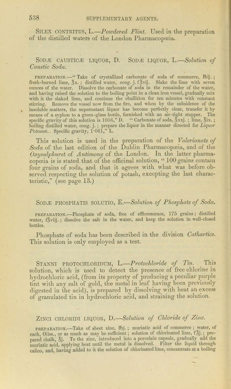 SlLEX CONTRITUS, L.—Powdered Flint. Used in tlie preparation of the distilled waters of the London Pharmacopoeia. SODTE CAUSTICS LIQUOR, D. SODJS LIQUOR, L.—Solution of Caustic Soda. preparation.—“ Take of crystallized carbonate of soda of commerce, Ibij.; fresh-burned lime, 3x. ; distilled water, cong. j. fovij. Slake the lime with seven ounces of the water. Dissolve the carbonate of soda in the remainder of the water, and having raised the solution to the boiling point in a clean iron vessel, gradually mix with it the slaked lime, and continue the ebullition for ten minutes with constant stirring. Remove the vessel now from the fire, and when by the subsidence of the insoluble matters, the supernatant liquor has become perfectly clear, transfer it by means of a syphon to a green-glass bottle, furnished with an air-tight stopper. The specific gravity of this solution is 1056,” D. “ Carbonate of soda, §xxj. ; lime, Six. ; boiling distilled water, cong. j. ; prepare the liquor in the manner directed for Liquor Potasses.- Specific gravity, T061,” L. This solution is used in the preparation of the Valerianate of Soda of the last edition of the Dublin Pharmacopoeia, and of the Oxysulphuret of Antimony of the London. In the latter pharma- copoeia is is stated that of the officinal solution, “ 100 grains contain four grains of soda, and that it agrees with what was before ob- served respecting the solution of potash, excepting the last charac- teristic,” (see page 13.) SODiE PHOSPHATIS SOLUTIO, E.—Solution of Phosphate of Soda. preparation.—Phosphate of soda, free of efflorescence, 175 grains; distilled water, f'5 viij.; dissolve the salt in the water, and keep the solution in well-closed bottles. Phosphate of soda has been described in the division Cathartics. This solution is only employed as a test. STANNI PROTOCHLORIDUM, L.—Protochloride of Tin. This solution, which is used to detect the presence of free chlorine in hydrochloric acid, (from its property of producing a peculiar purple tint with any salt of gold, the metal in leaf having been previously digested in the acid), is prepared by dissolving with heat an excess of granulated tin in hydrochloric acid, and straining the solution. ZlNCI CI1LORIDI LIQUOR, D.—Solution of Chloride of Zinc. preparation.—Take of sheet zinc, fbj.; muriatic acid of commerce ; water, of each, Oiiss., or as much as may be sufficient; solution of chlorinated lime, f'5j.; pre- pared chalk, §j. To the zinc, introduced into a porcelain capsule, gradually add the muriatic acid, applying heat until the metal is dissolved. Filter the liquid through calico, and, having added to it the solution of chlorinated lime, concentrate at a boiling