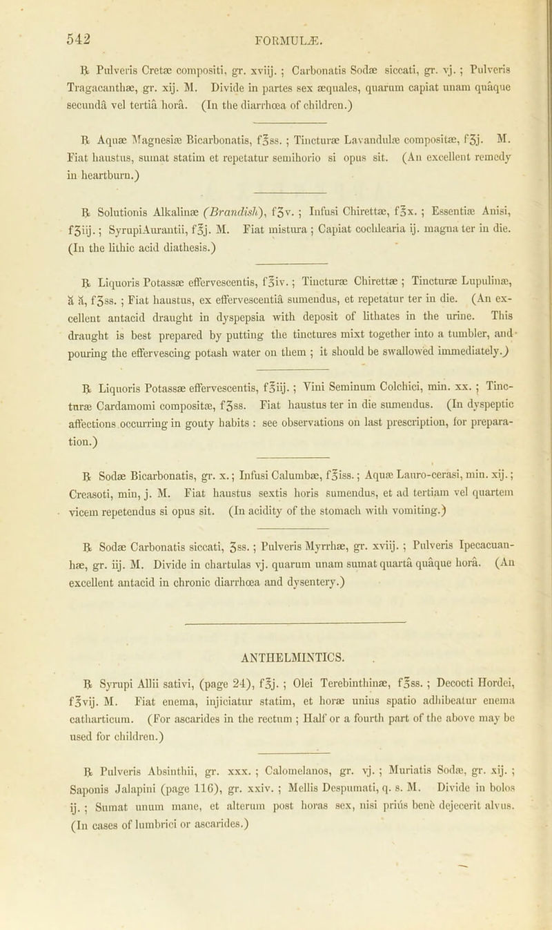 R Pulveris Cretsc composite, gr. xviij. ; Carbonatis Sodae siccati, gr. vj.; Pulveris Tragacanthae, gr. xij. M. Divide in partes sex aequales, quarum capiat unam quaque secunda vel tertia bora. (In the diarrhoea of children.) R Aquae Magnesite Bicarbonatis, f§ss.; Tincturae Lavandula; composite, f3j- M. Fiat haustus, sumat statim et repetatur semihorio si opus sit. (An excellent remedy in heartburn.) R Solutionis Alkalinae (Brandish), f3v. ; Infusi Chirettae, fgx. ; Essentia; Anisi, f3iij.; SyrupiAurautii, f'5j. M. Fiat mistura ; Capiat coclilearia ij. magna ter in die. (In the litliic acid diathesis.) R Liquoris Potassae effervcscentis, fsiv.; Tincturae Chirettae ; Tincturae Lupuliu®, it it, f3ss. ; Fiat haustus, ex effervescentia sumendus, et repetatur ter in die. (An ex- cellent antacid draught in dyspepsia with deposit of lithates in the urine. This draught is best prepared by putting the tinctures mixt together into a tumbler, and pouring the effervescing potash water on them ; it should be swallowed immediately.) R Liquoris Potassae effervescentis, fSiij.; Yini Seminum Colchici, min. xx. ; Tinc- turse Cardamomi composite, f3ss. Fiat haustus ter in die sumendus. (In dyspeptic affections occurring in gouty habits : see observations on last prescription, lor prepara- tion.) R Sodae Bicarbonatis, gr. x.; Infusi Calumbae, foiss.; Aqua; Lauro-cerasi, min. xij.; Creasoti, min, j. M. Fiat haustus sextis horis sumendus, et ad tertiam vel quartern vicem repetendus si opus sit. (In acidity of the stomach with vomiting.) R Sodae Carbonatis siccati, 5ss.; Pulveris Myrrhae, gr. xviij. ; Pulveris Ipecacuan- ha, gr. iij. M. Divide in chartulas vj. quarum unam sumat quarta quaque bora. (An excellent antacid in chronic diarrhoea and dysentery.) ANTHELMINTICS. R Syrupi Allii sativi, (page 24), fjjj. ; Olei Terebinthinae, foss. ; Dccocti Ilordei, f3vij. M. Fiat enema, injieiatur statim, et hora unius spatio adhibeatur enema catliarticum. (For ascarides in the rectum ; Half or a fourth part of the above may be used for children.) R Pulveris Absinthii, gr. xxx. ; Calomelanos, gr. vj. ; Muriatis Soda, gr. xij. ; Saponis Jalapini (page 116), gr. xxiv. ; Mellis Despumati, q. s. M. Divide in bolos ij. ; Sumat unum mane, et alterum post horas sex, nisi priiis benb dejecerit alvus. (In cases of lumbrici or ascarides.)