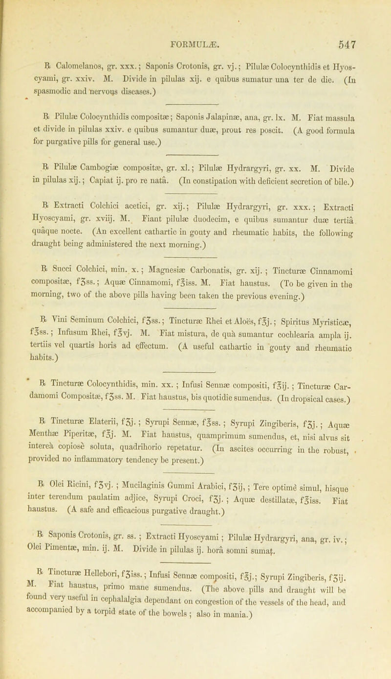 R Calomelanos, gr. xxx.; Saponis Crotonis, gr. vj.; Pilulae Colocynthidis et Hyos- cyami, gr. xxiv. M. Divide in pilulas xij. e quibus sumatur una ter de die. (In spasmodic and nervous diseases.) R Pilulae Colocynthidis compositae; Saponis Jalapinae, ana, gr. ix. M. Fiat massula et divide in pilulas xxiv. e quibus sumantur duae, prout res poseit. (A good formula for purgative pills for general use.) R Pilulae Cambogiae composite, gr. xl.; Pilulae Hydrargyri, gr. xx. M. Divide in pilulas xij.; Capiat ij. pro re nata. (In constipation with deficient secretion of bile.) R Extracti Colchici acetici, gr. xij.; Pilulae Hydrargyri, gr. xxx.; Extracti Hyoscyami, gr. xviij. M. Fiant pilulae duodecim, e quibus sumantur duae tertia quaque nocte. (An excellent cathartic in gouty and rheumatic habits, the following dr-aught being administered the next morning.) R Succi Colchici, min. x.; Magnesiac Carbonatis, gr. xij. ; Tincturae Cinnamomi compositae, f3ss.; Aquae Ciimamomi, f^iss. M. Fiat haustus. (To be given in the morning, two of the above pills having been taken the previous evening.) R Vini Seminum Colchici, f3ss.; Tincturae Rhei et Aloes, f3j.; Spiritus Myristicac, fjss.; Infusum Rhei, fovj. M. Fiat mistura, de qua sumantur cochlearia ampla ij. tertiis vel quartis horis ad effectum. (A useful cathartic in gouty and rheumatic habits.) R Tincturae Colocynthidis, min. xx. ; Infusi Senuae compositi, f^ij.; Tincturae Car- damomi Compositaj, f3ss. M. Fiat haustus, bis quotidie sumendus. (Iu dropsical cases.) R Tincturae Elaterii, f3j.; Syrupi Senna;, f^ss.; Syrupi Zingiberis, f3j.; Aqua; Menthae Pipentae, f5j- M. Fiat haustus, quamprimum sumendus, et, nisi alvus sit intcreh, copiose soluta, quadrihorio repetatur. (In ascites occurring in the robust, . provided no inflammatory tendency be present.) R Olei Ricini, f3yj. ; Mucilaginis Gummi Arabici, f3ij,; Tere optime simul, hisque niter terendum paulatim adjice, Syrupi Croci, fjj. ; Aqua; destillatre, fgiss. Fiat haustus. (A safe and efficacious purgative draught.) R Saponis Crotonis, gr. ss. ; Extracti Hyoscyami; Pilulae Hydrargyri, ana, gr. iv.; Olei Pimentae, min. ij. M. Divide in pilulas ij. hora somni sumaj;. R Tmcturae HeUebori, f3iss.; Infusi Sennae compositi, fgj.; Syrupi Zingiberis, f5ij. M. Fiat haustus, primo mane sumendus. (The above pills and draught will bo ver) useful in cephalalgia dependant on congestion of the vessels of the head, and accompanied by a torpid state of the bowels ; also in mania.)