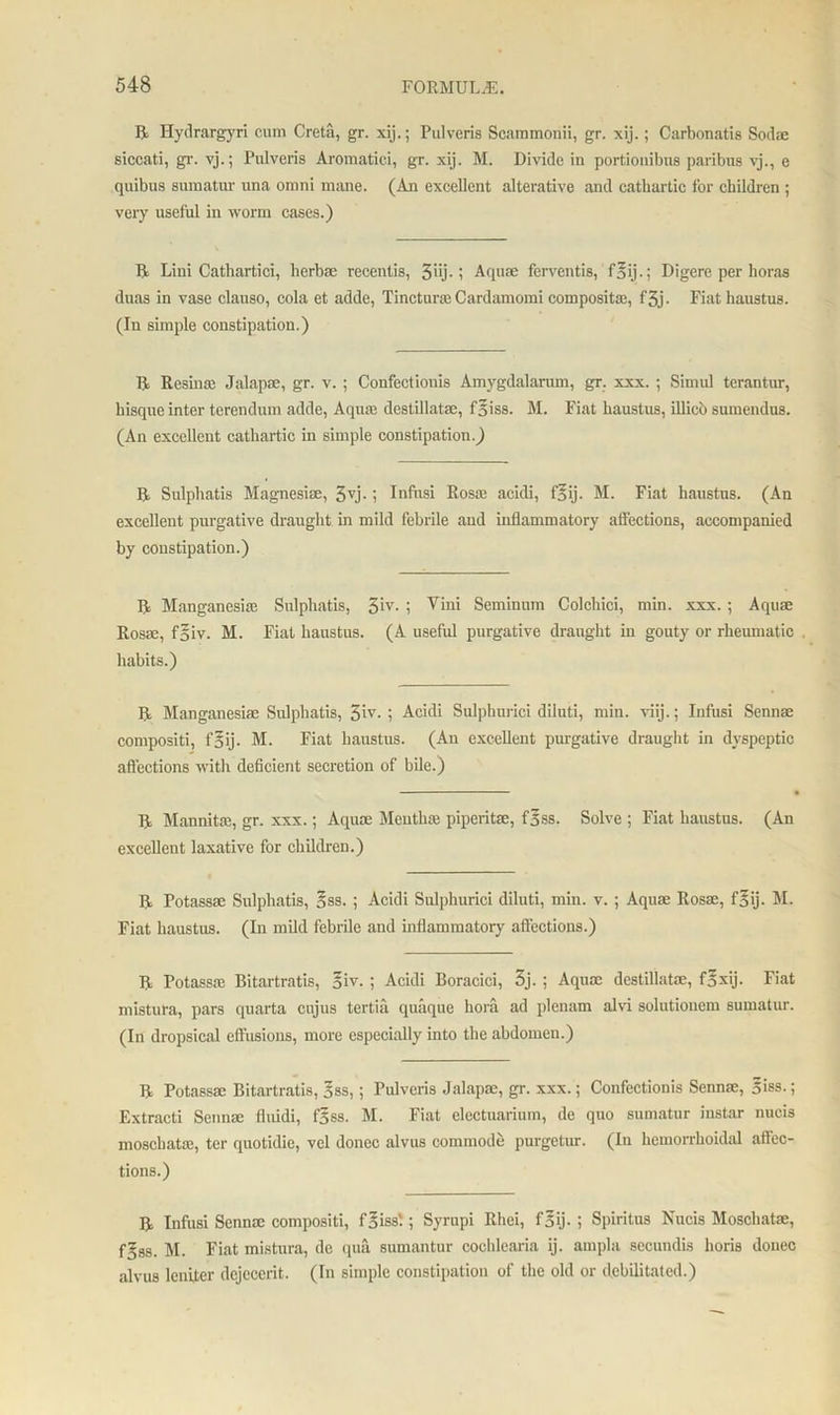 R Hydrargyri cum Creta, gr. xij.; Pulveris Scammonii, gr. xij.; Carbonatis Sodae siccati, gr. vj.; Pulveris Aromatici, gr- xij. M. Divide in portiouibus paribus vj., e quibus sumatur una omni mane. (An excellent alterative and cathartic tor children ; very useful in worm cases.) II Lini Cathartici, herbse recentis, i Aquae ferventis, f§ij.; Digere per horas duas in vase clauso, cola et adde, Tinctime Cardamoini compositae, f3j - Fiat haustus. (In simple constipation.) R Resina: Jalapse, gr. v. ; Confectiouis Amygdalarum, gr. xxx. ; Simul terantur, hisque inter terendum adde, Aquas destillatae, fsiss. M. Fiat haustus, illico sumendus. (An excellent cathartic in simple constipation.) R Sulphatis Magnesia:, 3yj.; Infusi Rossc acidi, f^ij. M. Fiat haustus. (An excellent purgative draught in mild febrile and inflammatory affections, accompanied by constipation.) R Manganesiae Sulphatis, 3*v- i Vini Seminnm Colchici, min. xxx.; Aquas Rosae, f§iv. M. Fiat haustus. (A useful purgative draught in gouty or rheumatic habits.) R Manganesiae Sulphatis, 5’1V- i Acidi Sulphurici diluti, min. viij.; Infusi Sennae compositi, f§ij. M. Fiat haustus. (An excellent purgative draught in dyspeptic affections with deficient secretion of bile.) R Mannitas, gr. xxx.; Aquae Mentha: piperitsc, f5ss. Solve ; Fiat haustus. (An excellent laxative for children.) R Potassae Sulphatis, §ss. ; Acidi Sulphurici diluti, min. v. ; Aquae Rosae, f§ij. M. Fiat haustus. (In mild febrile and inflammatory affections.) R Potassae Bitartratis, oiv. ; Acidi Boracici, 3j. ; Aqua: destillatae, f*xij. Fiat mistura, pars quarta cujus tertia quaque hora ad plenum alvi solutionem sumatur. (In dropsical effusions, more especially into the abdomen.) R Potassae Bitartratis, 5«s,; Pulveris Jalapae, gr. xxx.; Confectionis Sennae, 5iss.; Extracti Sennae fluidi, f5ss. M. Fiat electuarium, de quo sumatur instar nucis moschatie, ter quotidie, vel donee alvus commode purgetur. (In hemorrhoidal affec- tions.) R Infusi Sennae compositi, faissl; Syrupi Rhei, f5ij- ; Spiritus Nucis Moschatae, f§ss. M. Fiat mistura, de qua sumantur cochlearia ij. ampla secundis horis donee alvus leniter dejecerit. (In simple constipation of the old or debilitated.)