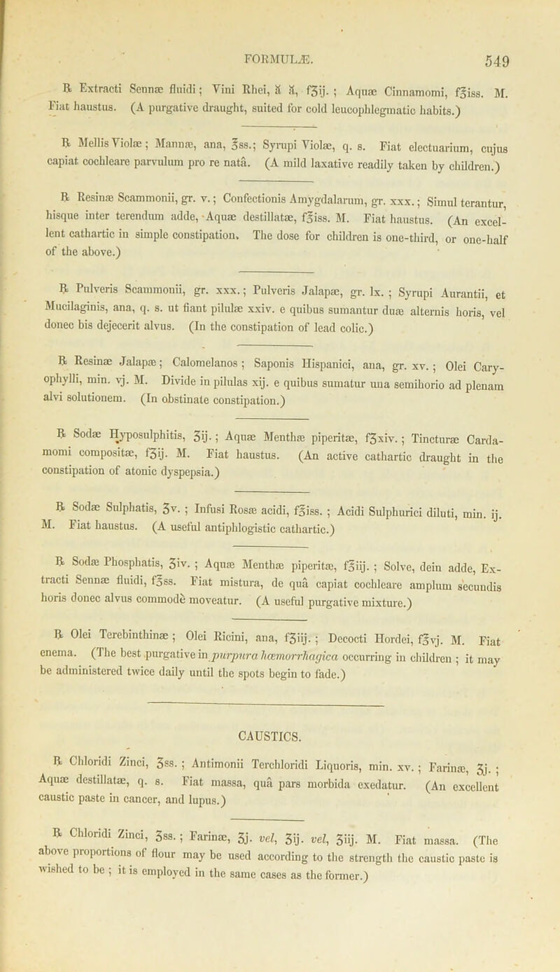 R Extracti Senn® fluid!; Vini Rliei, & it, f3ij. ; Aqn® Cinnamomi, f5iss. M. Fiat haustus. (A purgative draught, suited for cold leucophlogmatic habits.) R IMellis ^ iolae ; Mann®, ana, 5ss.; Syrupi Yiol®, q. s. Fiat electuarium, cujus capiat cochleare parvulum pro re nata. (A mild laxative readily taken by children.) R Resin® Scammonii, gr. v.; Confectionis Amygdalarum, gr. xxx.; Sirnul terantur bisque inter terendum adde, • Aqu® destillat®, fgiss. M. Fiat haustus. (An excel- lent cathartic in simple constipation. The dose for children is one-third, or one-half of the above.) R Pnlveris Scammonii, gr. xxx.; Fulveris Jalap®, gr. lx. ; Syrupi Aurantii, ct Mucilaginis, ana, q. s. ut fiant pilul® xxiv. c quibus sumantur du® alternis horis, vel donee bis dejecerit alvus. (In the constipation of lead colic.) R Resin® Jalap®; Calomelanos ; Saponis Hispanici, ana, gr. xv.; Olei Cary- ophylh, mm. yj. M. Divide in pilulas xij. e quibus sumatur una semihorio ad plenam alvi solutiouem. (In obstinate constipation.) R Sod® Hyposulphitis, 5ij.; Aqu® Menth® piperit®, f3xiv.; Tinctnr® Carda- mom! composit®, f3ij- M. Fiat haustus. (An active cathartic draught in the constipation of atonic dyspepsia.) R Sod® Sulphatis, 3V- ; Infusi Ros® acidi, f§iss. ; Acidi Sulphurici diluti, min. ij. M. 1 iat haustus. (A useful antiphlogistic cathartic.) R Sod® Fhosphatis, 3iv. ; Aqu® Menth® piperit®, f5iij. ; Solve, dein adde, Ex- tracti Senn® fluidi, f§ss. Fiat mistura, dc qua capiat cochleare amplum secundis horis donee alvus commode moveatur. (A useful purgative mixture.) R Olei Terebintlnn® ; Olei Ricini, ana, f3iij.; Decocti Hordei, f§vj. M. Fiat enema. (The best purgative in purpura hcemorrhagica occurring in children ; it may be administered twice daily until the spots begin to fade.) CAUSTICS. R Chloridi Zinci, $ss. ; Antimonii Tcrchloridi Liquoris, min. xv. ; Farin®, 3j. ■ Aqu® destillat®, q. s. Fiat massa, qua pars morbida exedatur. (An excellent caustic paste in cancer, and lupus.) R Chloridi Zinci, 5ss.; Farin®, 3j. vel, 3ij. vel, 3iij. M. Fiat massa. (The abo\e pioportions ol (lour may be used according to the strength the caustic paste is wished to be ; it is employed in the same cases as the former.)