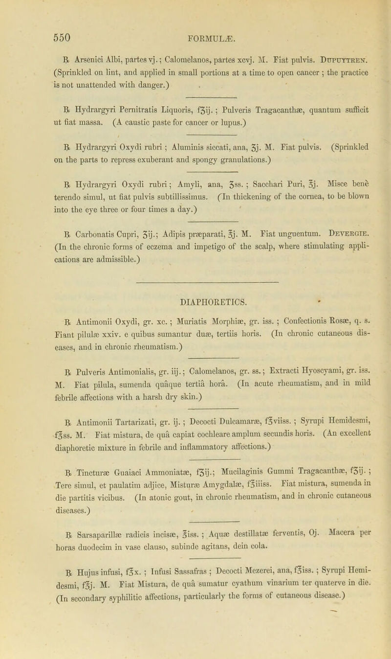 II Arsenici Albi, partes vj.; Calomelanos, partes xcvj. M. Fiat pulvis. Dtjpuytren. (Sprinkled on lint, and applied in small portions at a time to open cancer ; the practice is not unattended with danger.) ft Hydrargyri Pemitratis Liquoris, f3ij.; Pidveris Tragacanthae, quantum sufficit ut fiat massa. (A caustic paste for cancer or lupus.) / ft Hydrargyri Oxydi rubri; Aluminis siccati, ana, 3j- M. Fiat pulvis. (Sprinkled on the parts to repress exuberant and spongy granulations.) ft Hydrargyri Oxydi rubri; Amyli, ana, 3SS- i Sacchari Puri, Bj- Misce bene terendo simul, ut fiat pulvis subtillissimus. ('ll! thickening of the cornea, to be blown into the eye three or four times a day.) ft Carbonatis Cupri, 3'j-i Adipis praeparati, Bj- M. Fiat unguentum. Deyergie. (In the chronic forms of eczema and impetigo of the scalp, where stimulating appli- cations are admissible.) DIAPHORETICS. ft Antimonii Oxydi, gr. xc.; Muriatis Morphiae, gr. iss. ; Confectionis Rosae, q. s. Fiant pilul® xxiv. e quibus sumantur du®, tertiis hoi-is. (In clironic cutaneous dis- eases, and in chronic rheumatism.) ft Pulveris Antimonialis, gr. iij.; Calomelanos, gr. ss.; Extracti Hvoscyami, gr. iss. M. Fiat pilula, sumenda quaque tertia hora. (In acute rheumatism, and in mild febrile affections with a harsh dry skin.) i ft Antimonii Tartarizati, gr. ij.; Decocti Dulcamara, fBviiss. ; Syrupi Hemidesmi, fjss. M. Fiat mistura, de qua capiat cochleare amplum secundis horis. (An excellent diaphoretic mixture in febrile and inflammatory affections.) ft Tinctur® Guaiaci Ammoniat®, f3>j-i Mucilaginis Gummi Tragacanth®, f3ij • I Tere simul, et paulatim adjice, Mistura Amygdal®, fBiiiss. Fiat mistura, sumeuda in die partitis vieibus. (In atonic gout, in chronic rheumatism, and in chronic cutaneous diseases.) ft Sarsaparill® radicis incis®, Biss. ; Aqu® destillat® ferventis, Oj. Macera per horas duodecim in vase elauso, subinde agitans, dein cola. ft Hujus infusi, fBx. ; Infusi Sassafras ; Decocti Mezerei, ana, fBiss.; Syrupi Hemi- desmi, fBj- M. Fiat Mistura, de qua sumatur cyathum vinarium ter quaterve in die. (In secondary syphilitic affections, particularly the forms of cutaneous disease.)