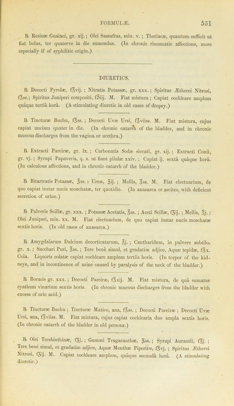 R Resin® Guaiaci, gr. xij.; Olei Sassafras, min. v. ; Theriac®, quantum sufficit ut fiat bolus, ter quaterve in die sumendus. (In chronic rheumatic affections, more especially if of syphilitic origin.) DIURETICS. R Decocti Pyrolae, flvij. ; Nitratis Potass®, gr. xxx.; Spiritus iEtherei Nitrosi, flss.; Spiritus Jimiperi compositi, f3iij. M. Fiat mistura ; Capiat cochleare amplum quaque tertia hora. (A stimulating diuretic in old cases of dropsy.) R Tincturse Buchu, flss. ; Decocti Uv® Ursi, flviiss. M. Fiat mistura, cujus capiat unciam quater in die. (In chronic catarrh of the bladder, and in chronic mucous discharges from the vagina or urethra.) R Extracti Pareir®, gr. lx.; Carbonatis Sod® siccati, gr. xij.; Extracti Conii, gr. vj. ; Syrupi Papaveris, q. s. ut fiant pilulae xxiv. ; Capiat ij. sexta quaque bora. (In calculous affections, and in chronic catarrh of the bladder.) R Bitartratis Potass®, Iss.; Urea;, 3ij. ; Mellis, Iss. M. Fiat electuarium, de quo capiat instar nucis moschat®, ter quotidie. (In anasarca or ascites, with deficient secretion of urine.) R Pulveris Scill®, gr. xxx. ; Potass® Acetatis, Iss. ; Aceti Scill®, f3ij. ; Mellis, Ij.; Olei Juniperi, min. xx. M. Fiat electuarium, de quo capiat instar nucis moschat® sextis horis. (In old cases of anasarca.) R Amygdalarum Dulcium decorticatarum, Ij. ; Cantliaridum, in pulvere snbtilo, gr. x.; Sacchari Puri, Iss.; Tere bene simul, et gradatim adjice, Aqu® tepid®, fix. Cola. Liquoris colat® capiat cochleare amplum tertiis horis. (In torpor of the kid- neys, and in incontinence of mine caused by paralysis of the neck of the bladder.) R Boracis gr. xxx.; Decocti Pareir®, flxij. M. Fiat mistura, de qua sumatur cyathum vinarium sextis horis. (In chronic mucous discharges from the bladder with excess of uric acid.) R Tinctur® Buchu ; Tinctnr® Matico, ana, flss. ; Decocti Pareir® ; Decocti Uv® Ursi, ana, flviiss. M. Fiat mistura, cujus capiat cocblearia duo ampla sextis horis. (In chronic catarrh of the bladder in old persons.) R Olei Tcrebinthin®, f3j. ; Gummi Tragacanth®, 3SS- i Syrupi Aurantii, flj. ; Tere bend simul, et gradatim adjice, Aqu® Mentli® Piperit®, flyj. ; Spiritus JStherei Nitrosi, f3ij. M. Capiat cochleare amplum, quaque secunda hora. (A stimulating diuretic.)