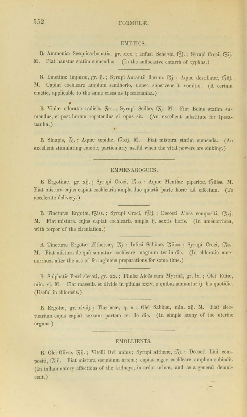 EMETICS. ft Ammonia; Sesquicarbonatis, gr. xxx. ; Infusi Senega:, f5j.; Syrupi Croci, f5ij. M. Fiat haustus statim sumendus. (In the suffocative catarrh of typhus.) ft Emetinae impurae, gr. ij.; Syrupi Aurantii florum, f§j.; Aqua; destillatae, fgiij. M. Capiat cochleare amplum semihorio, donee supervenerit vomitio. (A certain emetic, applicable to the same cases as Ipecacuanha.) ft Yiolae odoratae radicis, 3ss.; Syrupi Scillse, f3j. M. Fiat Bolus statim su- mendus, et post horam repetendus si opus sit. (An excellent substitute for Ipeca- uanha.) % ft Sinapis, oj. ; Aqua; tepida:, f5xij. M. Fiat mistura statim sumenda. (An excellent stimulating emetic, particularly useful when the vital powers are sinking.) EMMENAGOGUES. ft Ergotinae, gr. xij. ; Syrupi Croci, fSss. : Aqua: Menthae piperita;, f§iiiss. M. Fiat mistura cujus capiat cochlearia ampla duo quarta parte horse ad effectum. (To accelerate delivery.) ft Tincturae Ergotse, f3iss.; Syrupi Croci, f5ij. ; Decocti Aloes compositi, f5yj. M. Fiat mistura, cujus capiat cochlearia ampla ij. sextis horis. (In amenorrhoea, with torpor of the circulation.) ft Tincturae Ergotae TEtheresc, f5j.; Infusi Sabina:, foiiiss.; Syrupi Croci, foss. M. Fiat mistura de qua sumatur cochleare magnum ter in die. (In chlorotic ame- norrhoea after the use of ferruginous preparations for some time.) ft Sulphatis Ferri siccati, gr. xx.; Pilulae Aloes cum Myrrha, gr. lx. ; Olei Rutse, min. vj. M. Fiat massula et divide in pilulas xxiv. e quibus sumantur ij. bis quotidie. (Useful in chlorosis.) ft Ergotse, gr. xlviij.; Theriacae, q. s. ; Olei Sabinae, min. xij. M. Fiat elec- tuarium cujus capiat sextam partem ter de die. (In simple atony of the uterine organs.) EMOLLIENTS. ft Olei Oliva:, f5ij. ; Yitelli Ovi unius; Syrupi Althaeae, f5j- ; Decocti Lini com- positi, f3iij. Fiat mistura secundum artem ; capiat a:ger cochleare amplum subinde. (In inflammatory affections of the kidneys, in ardor urinae, and as a general demul- cent.)