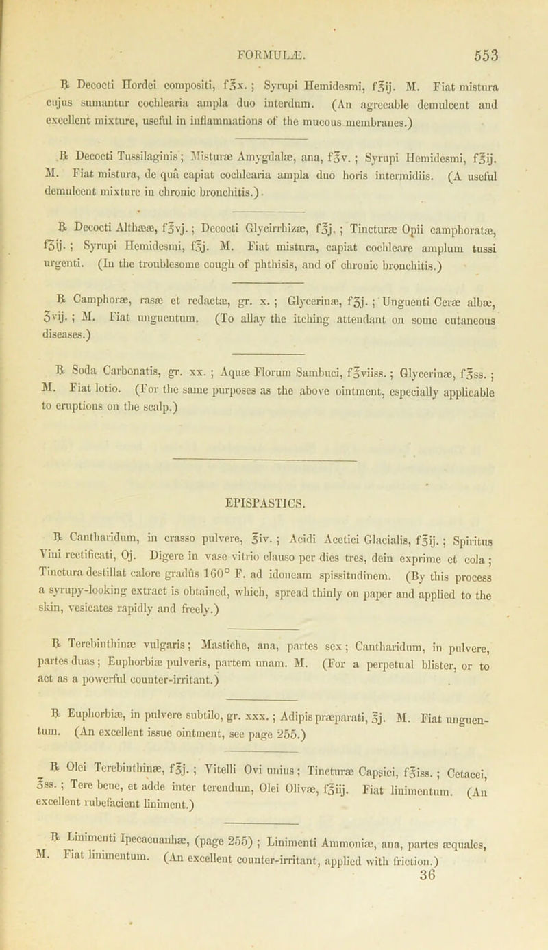 ft Decocti Hordei compositi, fox.; Syrupi Hemidesmi, fgij. M. Fiat mistura cujus sumantur cochlearia ampla duo interdum. (An agreeable deimdcent and excellent mixture, useful in inflammations of the mucous membranes.) ft Decocti Tussilaginis ; Mistura Amygdalae, ana, fgv.; Syrupi Hemidesmi, fgij. M. Fiat mistura, de qua capiat cochlearia ampla duo lions intermidiis. (A useful demulcent mixture in chronic bronchitis.) ■ ft Decocti Althaeas, f5vj.; Decocti Glycirrhiz®, fsj. ; Tincturac Opii camphorat®, f5ij- i Syrupi Hemidesmi, f5j. M. Fiat mistura, capiat cochleare amplum tussi urgenti. (in the troublesome cough of phthisis, and of chronic bronchitis.) ft Campborae, rasa; et rcdactie, gr. x.; Glycerin®, f3j. ; Unguenti Cerae alb®, 3'ij- ; M. Fiat imguentum. (To allay the itching attendant on some cutaneous diseases.) ft Soda Carbonatis, gr. xx. ; Aquae Florum Sambuci, f^viiss.; Glycerin®, fgss. ; AI. Fiat lotio. (For the same purposes as the above ointment, especially applicable to eruptions on the scalp.) EPISPASTICS. ft Cantharidum, in crasso pulvere, §iv. ; Acidi Acetici Glacialis, f§ij. ; Spiritus Vini rectificati, Oj. Digcre in vase vitrio clauso per dies tres, dein exprime et cola ; Tinctura destillat calore gradfis 160° F. ad idoneam spissitudinem. (By this process a syrupy-looking extract is obtained, which, spread thinly on paper and applied to the skin, vesicates rapidly and freely.) ft Terebinthin® vulgaris; Mastiche, ana, partes sex; Cantharidum, in pulvere, partes duas; Euphorbia; pulveris, partem unam. M. (For a perpetual blister, or to act as a powerful counter-irritant.) ft Euphorbia;, in pulvere subtilo, gr. xxx.; Adipis prmparati, 5j. M. Fiat unguen- turn. (An excellent issue ointment, see page 255.) ^ Terebinthin®, f5j. ; Vitelli Ovi unius; Tinctur® Capgici, f5iss.; Cetacei, 3ss. ; Tere bene, et adde inter terendum, Olei Oliv®, fgiij. Fiat liuimentum. (An excellent rubefacient liniment.) ft Linimcnti Ipecacuanh®, (page 255) ; Linimenti Ammoni®, ana, partes aquales, AI. Fiat linunentum. (An excellent counter-irritant, applied with friction.) 36