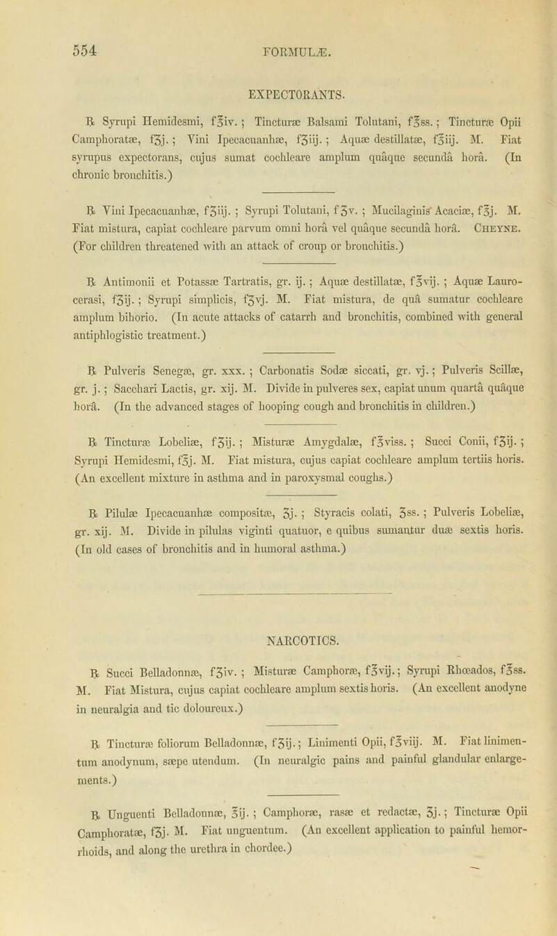 EXPECTORANTS. R Syrupi ITemidesmi, f^iv.; Tincturae Balsam! Tolutani, f^ss.; Tinctnrae Opii Campkoratae, f3j.; Yini Ipecacuankae, f5iij.; Aquae destillatae, f5iij. M. Fiat syrupus expectorans, cujus sumat coclileare amplum quaque secunda kora. (In ckronic kronckitis.) R Yini Ipecacuankae, f3iij. ; Syrupi Tolutani, f3v. ; Mucilaginis'Acaciae, f5j. M. Fiat mistura, capiat coclileare parvum omni kora vel quaque secunda kora. Cheyne. (For ckildren tkreatened with an attack of croup or kronckitis.) R Antimonii et Potassae Tartratis, gr. ij.; Aquae destillatae, fovij. ; Aquae Lauro- cerasi, f3ij. ; Syrupi simplicis, f3vj. M. Fiat mistura, de qua sumatur cockleare amplum bikorio. (In acute attacks of catarrh and bronchitis, combined witk general antipklogistic treatment.) R Pulveris Senegae, gr. xxx. ; Carbonatis Sodae siccati, gr. vj.; Pulveris Scillae, gr. j.; Sacckari Lactis, gr. xij. M. Divide in pulveres sex, capiat unum quarta quaque kora. (In tke advanced stages of kooping cougk and bronckitis in ckildren.) R Tincturae Lobeliae, f3ij• i Misturae Amygdalae, faviss. ; Sued Conii, f3ij- i Syrupi Ilemidesmi, f'5j. M. Fiat mistura, cujus capiat cockleare amplum tertiis koris. (An excellent mixture in astkma and in paroxysmal cougks.) R Pilxdae Ipecacuankae compositae, 3j- i Styracis colati, 3SS- i Pulveris Lobeliae, gr. xij. M. Divide in pilulas viginti quatnor, e quibus sumantur dine sextis koris. (In old cases of bronckitis and in humoral asthma.) NARCOTICS. R Sued Belladonna:, f3iv. ; Misturae Campkorae, f^vij.; Syrupi Rhoeados, f^ss. M. Fiat Mistura, cujus capiat cockleare amplum sextis horis. (An excellent anodyne in neuralgia and tic doloureux.) R Tincturae foliorum Belladonnae, f3ij-j Linimenti Opii, f^viij. M. Fiatknimen- tum anodynum, saepe utendum. (Li neuralgic pains and painful glandular enlarge- ments.) R Unguenti Belladonnae, §ij. ; Campkorae, rasse et rcdactae, 3j-; Tincturae Opii Campkoratae, f3j- M. Fiat unguentum. (An excellent application to painful kemor- rlioids, and along the urethra in chordee.)