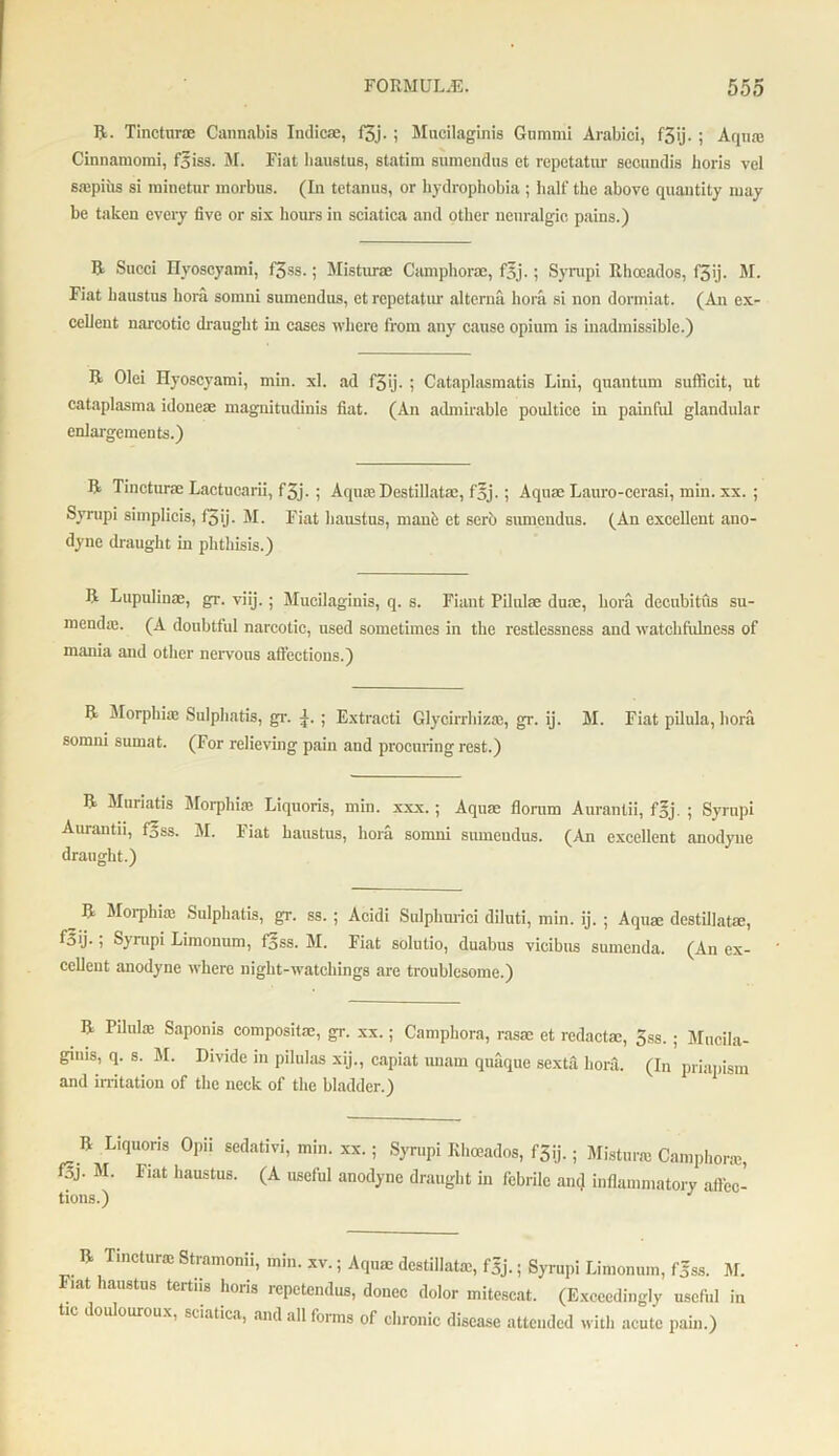 R- Tincturae Cannabis Indicse, f3j. ; Mucilaginis Gtimmi Arabic!, f3ij. ; Aqua: Cinnamomi, f5iss. M. Fiat haustus, statim sumendus et repetatur secundis lioris vel sropius si minetur morbus. (In tetanus, or hydrophobia ; half the above quantity may be taken every five or six hours in sciatica and other neuralgic pains.) R Sued Hyoscyami, f3ss.; Misturae Camphorac, f5j.; Sympi Rhoeados, f'3ij. M. Fiat haustus hora somni sumendus, et repetatur alterna hora si non dormiat. (An ex- cclieut narcotic draught in cases where from any cause opium is inadmissible.) R Olei Hyoscyami, min. xl. ad f3ij. ; Cataplasmatis Lini, quantum sufficit, ut cataplasma idoueae magnitudinis fiat. (An admirable poultice in painful glandular enlargements.) R Tincturae Lactucarii, f3j. ; Aqua: Destillatae, foj.; Aquae Lauro-cerasi, min. xx. ; Syrupi simplicis, f3ij. M. Fiat haustus, manfc et serb sumendus. (An excellent ano- dyne draught in phthisis.) R Lupnlinae, gr. viij. ; Mucilaginis, q. s. Fiant Pilulae duae, bora decubitus su- mendas. (A doubtful narcotic, used sometimes in the restlessness and watchfulness of mania and other nervous affections.) R Morphias Sulphatis, gr. ; Extracti Glycirrhizas, gr. ij. M. Fiat pilula, hora somni sumat. (For relieving pain and procuring rest.) R Muriatis Morphia: Liquoris, min. xxx. ; Aquae florum Aurantii, foj. ; Syrupi Aurantii, foss. M. Fiat haustus, hora somni sumeudus. (An excellent anodyne draught.) R Moiphia: Sulphatis, gr. ss. ; Acidi Sulphuric! diluti, min. ij. ; Aqua: destillatae, f5ij.; Syrupi Limonum, loss. M. Fiat solutio, duabus vicibus sumenda. (An ex- cellent anodyne where night-watchings are troublesome.) R Pilula: Saponis composite, gr. xx.; Camphora, rasa: et redacta:, 3ss. ; Mucila- gims, q. s. M. Divide in pilulas xij., capiat unam quaque sexta bora. (In priapism and irritation of the neck of the bladder.) R Liquoris Opii sedativi, min. xx.; Syrupi Rhoeados, f3ij.; Misturae Camphora:, f3j. M. Fiat haustus. (A useful anodyne draught in febrile ant} inflammatory afiec- tions.) J R metura: Stramonii, min. xv.; Aqua; destillata:, fgj.; Syrupi Limonum, f5ss. M. Mat laustus tertns horis repetendus, donee dolor mitescat. (Exceedingly useful in tic douloureux, sciatica, and all forms of chronic disease attended with acute pain.)