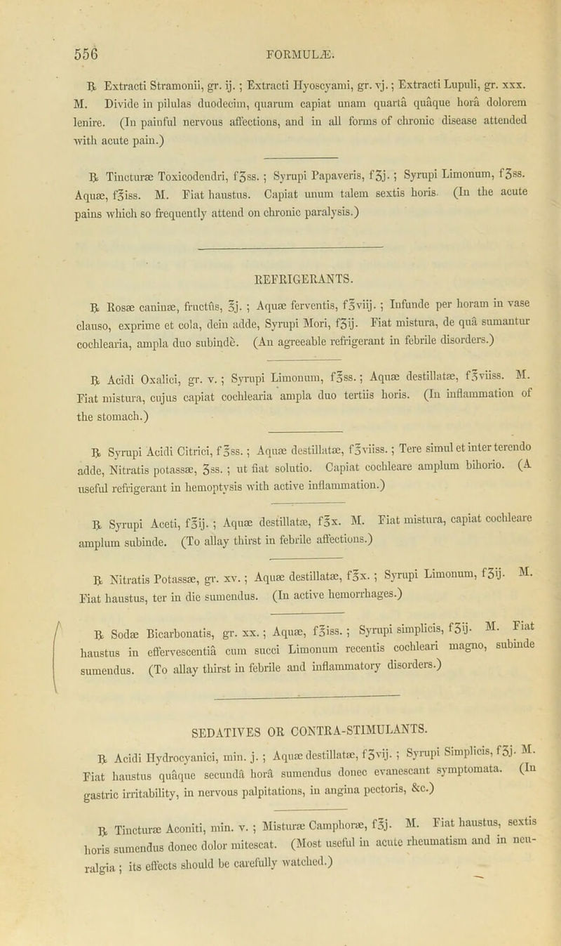 R Extracti Stramonii, gr. ij.; Extracti Hyoscyami, gr. vj.; Extracti Lupuli, gr. xxx. M. Divide in pilulas duodecim, quarum capiat unam quarta quaque hora dolorcm lenire. (In painful nervous affections, and in all forms of chronic disease attended with acute pain.) R Tincturae Toxicodendri, fjss. ; Syrupi Papaveris, f3j. ; Syrupi Limonum, f 3SS- Aquae, f^iss. M. Fiat haustus. Capiat unum talem sextis horis- (In the acute pains which so frequently attend on chronic paralysis.) REFRIGERANTS. R Rosae caninae, fructus, 5j. ; Aquae ferventis, fSviij. ; Iufundc per horam in vase clauso, exprime et cola, dein addc, Syrupi Mori, f3 ij. Fiat mistura, de qua sumantui cochlcaria, ampla duo subinde. (An agreeable refrigerant in febrile disorders.) R Acidi Oxalici, gr. v.; Syrupi Limonum, f§ss.; Aquae destillatae, f.vviiss. M. Fiat mistura, cujus capiat cochlcaria ampla duo tertiis horis. (In inflammation of the stomach.) R Syrupi Acidi Citrici, fgss.; Aquae destillatae, f^viiss.; Tere simul et inter tercndo adde, Nitratis potassae, 3ss. ; ut fiat solutio. Capiat cochleare amplum bihorio. (A useful refrigerant in hemoptysis with active inflammation.) R Syrupi Aceti, f'5ij.; Aquae destillatae, f'5x. M. Fiat mistura, capiat cochleare amplum subinde. (To allay thirst in febrile affections.) R Nitratis Potassae, gr. xv.; Aquae destillatae, f§x. ; Syrupi Limonum, f3'j- M- Fiat haustus, ter in die sumendus. (In active hemoiihages.) R Sodae Bicarbonatis, gr. xx.; Aquae, fgiss. ; Syrupi simplicis, f3>j- M- Fiat haustus in eflervescentia cum succi Limonum recentis cochleari magno, submde sumendus. (To allay thirst in febrile and inflammatory disorders.) SEDATIVES OR CONTRA-STIMULANTS. R Acidi Hydrocyanici, min. j. ; Aquae destillatae, f3vij. ; Syrupi Simplicis, f3j- M- Fiat haustus quaque secumlfi horfi sumendus donee evanescant symptomata. (In gastric irritability, in nervous palpitations, in angina pectoris, &c.) R Tincturae Aconiti, min. v. ; Misturae Camphorae, f5j- M. Fiat haustus, sextis horis sumendus donee dolor mitescat. (Most useful in acute rheumatism and in neu- ralgia ; its effects should be carefully watched.)