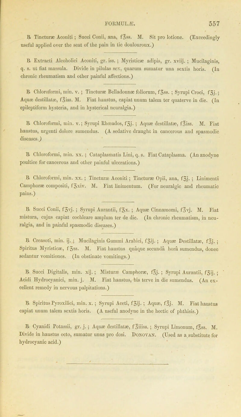 ft Tineturae Aconiti; Succi Conii, ana, f’5ss. M. Sit pro lotione. (Exceedingly useful applied over the seat of the pain in tic douloureux.) It Extracti Alcoholiei Aconiti, gr. iss. ; Myristicae adipis, gr. xviij. ; Mucilaginis, q. s. ut fiat massula. Divide in pilulas sex, quarum sumatur una sextis horis. (In chronic rheumatism and other painful affections.) ft Cliloroformi, min. v. ; Tineturae Belladonnas foliorum, f3ss. ; Syrupi Croci, f3j.; Aqua; destillatm, foiss. M. Fiat haustus, capiat uuum talem ter quaterve in die. (In epileptiform hysteria, and in hysterical neuralgia.) ft Chlorofonni, min. v.; Syrupi Ilhoeados, f3j-; Aquas destillatae, f^iss. M. Fiat haustus, urgenti dolore sumendus. (A sedative draught in cancerous and spasmodic diseases.) ft Chlorofonni, min. xx. ; Cataplasmatis Lini, q. s. Fiat Cataplasma. (An anodyne poultice for cancerous and other painful ulcerations.) ft Cliloroformi, min. xx.; Tincturas Aconiti; Tineturae Opii, ana, f3j. ; Linimenti Camphorae compositi, f'3xiv. M. Fiat linimentum. (For neuralgic and rheumatic pains.) ft Succi Conii, f3vj. ; Syrupi Aurantii, f3-x. ; Aquae Cinnamomi, f5vj. M. Fiat mistura, cnjus capiat cochleare amplum ter de die. (In chronic rheumatism, in neu- ralgia, and in painful spasmodic diseases.) ft Creasoti, min. ij. ; Mucilaginis Gunnni Arabici, f3ij- ; Aquae Destillatae, f5j. ; Spiritus Myristicae, f 3ss. M. Fiat haustus quaque secunda hora sumendus, donee sedantur vomitiones. (In obstinate vomitings.) ft Succi Digitalis, min. xij.; Mistura; Camphorae, fgj. ; Syrupi Aurantii, f3ij. ; ” Acidi Hydrocyanici, min. j. M. Fiat haustus, bis terve in die sumendus. (An ex- cellent remedy in nervous palpitations.) ft Spiritus Pyroxiliei, min. x.; Syrupi Aceti, f3ij. ; Aquae, f§j. M. Fiat haustus capiat unurn talem sextis horis. (A useful anodyne in the hectic of phthisis.) ft Cyanidi Potassii, gr. j.; Aquae destillatae, foiiiss.; Syrupi Limonum, f^ss. M. Divide in haustus octo, sumatur unus pro dosi. Dosovau. (Used as a substitute for hydrocyanic acid.)