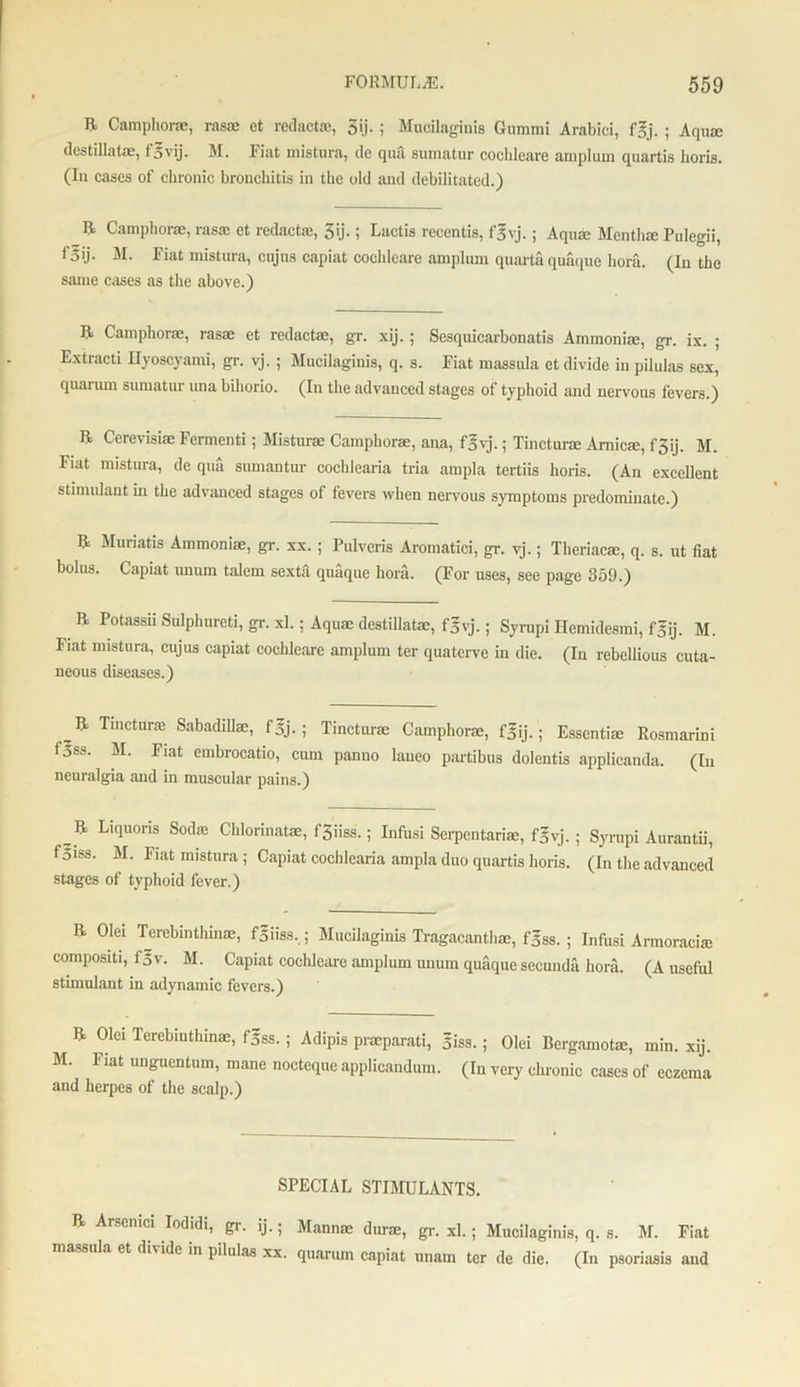 R Camphor®, ras® et redact®, 3ij.; Mucilaginis Gummi Arabici, fgj. ; Aquae destillat®, f^vij. M. Fiat mistura, cle qua sumatur cochleare amplum quartis horis. (In cases of chrouic bronchitis in the old and debilitated.) ft Camphor®, rasas et redact®, 3ij.; Lactis recentis, fgvj.; Aqu® Mentha Pulegii, f5ij. M. Fiat mistura, cujns capiat cochleare amplum quarta quaque hora. (In the same cases as the above.) ft Camphor®, ras® et redact®, gr. xij.; Sesquicarbonatis Annnoni®, gr. ix. ; Extracti Eyoscyami, gr. vj. ; Mucilaginis, q. s. Fiat massula ct divide in pilulas sex, quarum sumatur una bihorio. (In the advanced stages of typhoid and nervous fevers.) ft Cerevisi® Fermenti; Mistur® Camphor®, ana, fgvj.; Tinctur® Amic®, fgij. M. Fiat mistura, de qua sumantur cochlearia tria ampla tertiis horis. (An excellent stimulant in the advanced stages of fevers when nervous symptoms predominate.) ft Muriatis Annnoni®, gr. xx.; Pulveris Aromatici, gr. vj.; Theriac®, q. s. nt fiat bolus. Capiat unnm talem sexta quaque hora. (For uses, see page 359.) ft Potassii Sulphured, gr. xl.; Aqu® destillat®, fgvj.; Syrupi Hemidesmi, fgij. M. Fiat mistura, cujus capiat cochleare amplum ter quaterve in die. (In rebellious cuta- neous diseases.) ,& Tlnctura3 Sabadill®, f5j- ; Tinctur® Camphor®, fsij.; Essenti® Rosmarini foss. M. Fiat embrocatio, cum panno laneo partibus dolcntis applicanda. (In neuralgia and in muscular pains.) _ ft L,(luons Soc1iC Chlonnat®, fSiiss.; Infusi Serpentari®, f5vj. ; Syrupi Aurantii, f5iss. M. Fiat mistura ; Capiat cochlearia ampla duo quartis horis. (In the advanced stages of typhoid fever.) ft Olei Terebinthin®, fgiiss,; Mucilaginis Tragacantli®, fgss. ; Infusi Armoraci® compositi, f5v. M. Capiat cochleare amplum unum quaque secunda hora. (A useful stimulant in adynamic fevers.) ft Olei Terebiuthin®, fgss. ; Adipis pneparati, 5iss.; Olei Bergamot®, min. xij. M. Fiat unguentum, mane nocteque applicandum. (In very chronic cases of eczema and herpes of the scalp.) SPECIAL STIMULANTS. ft Arsemci Iodidi, gr. ij.; Mann® dur®, gr. xl.; Mucilaginis, q. s. M. Fiat massula et di\ide in pilulas xx. quarum capiat unam ter de die. (In psoriasis and