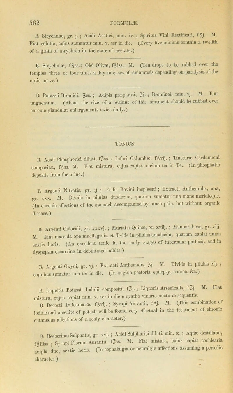 II Stryclinise, gr. j. ; Aoidi Acetici, miu. iv. ; Spiritus Vini Rectificati, f3j- M. Fiat solutio, cujus sumantur min. v. ter in die. (Every five minims contain a twelfth of a grain of strychnia in the state of acetate.) R Strychnia;, f3ss.; Olei Olivae, f’Siss. M. (Ten drops to be rubbed over the temples three or four times a day in cases of amaurosis depending on paralysis of the optic nerve.) R Potassii Bromidi, 3SS- j Adipis praeparati, oj- ; Bromiuei, min. vj. M. Fiat unguentum. (About the size of a walnut of this ointment should be nibbed over chronic glandular enlargements twice daily.) TONICS. R Acidi Phosphorici diluti, fgss. ; Infusi Calumbae, f|vij. ; Tincturse Cardamom! composite, fjjss. M. Fiat mistura, cujus capiat imciam ter in die. (In phosphatic deposits from the urine.) R Argeuti Nitratis, gr. ij. ; Fcllis Bovini inspissati; Extracti Anthemidis, ana, gr xxx. M. Divide in pilulas duodecim, quarum sumatur una mane meridieque. (In chronic affections of the stomach accompanied by much pain, but without organic disease.) R Argenti Chloridi, gr. xxxvj. ; Muriatis Quiuae, gr. xviij. ; Mannae durae, gr. viij. 51. Fiat massula ope mucilaginis, et divide in pilulas duodecim, quarum capiat unam sextis horis. (An excellent tonic in the early stages of tubercular phthisis, and in dyspepsia occurring in debilitated habits.) R Argenti Oxydi, gr. vj. ; Extracti Anthemidis, 3j- Divide m pilulas xij.; e quibus sumatur una ter in die. (In angina pectoris, epilepsy, chorea, &c.) R Liquoris Potassii Iodidii compositi, f5j- i Liquoris Arsenicalis, f5j- M. Fiat mistura, cujus capiat min. x. ter in die e cyatho vinario misturse sequentis. R Decocti Didcamarae, f§vij. ; Syrupi Aurantii, f5j- M. (This combination of iodine and arsenite of potasb will be found very effectual in the treatment of chronic cutaneous affections of a scaly character.) R Beeberime Sulphatis, gr. xvj.; Acidi Sulphurici diluti, min. x. ; Aquae destillatae, fgiiiss.; Syrupi Florum Aurantii, f|ss. M. Fiat mistura, cujus capiat cochlearia ampla duo, sextis horis. (In cephalalgia or neuralgic affections assuming a periodic character.)