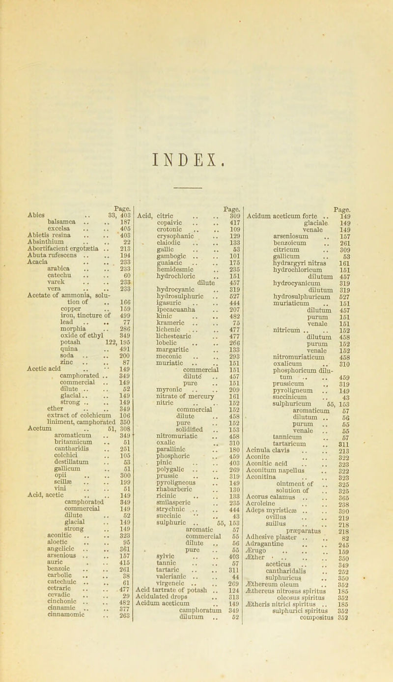 INDEX Page. Abies .. 33, 403 balsamea .. .. 187 excelsa .. .. 405 Abietis resina .. .. '403 Absinthium .. .. 22 Abortifacicnt ergotaitia .. 213 Abuta rufescens .. .. 194 Acacia .. .. 233 arabica .. .. 233 catechu .. .. 60 Tarek .. .. 233 vera .. .. 233 Acetate of ammonia, solu- tion of ICC copper .. 159 iron, tincture of 499 lead .. .. 77 morphia .. 28G oxide of ethyl 349 potash 122, 195 quina .. 491 soda .. .. 200 zinc .. .. 87 Acetic acid .. •• 149 camphorated .. 349 commercial .. 149 dilute .. .. 52 glacial.. .. 149 strong .. .. 149 ether .. .. 349 extract of colchicum 106 liniment, camphorated 350 Acetum .. 51, 308 aromaticum .. 349 britannicum .. 51 cantharidis .. 251 colchici .. 105 destillatum .. 53 gallicum .. 51 opii .. .. 300 scillte .. .. 199 vini .. .. 51 Acid, acetic .. .. 149 camphorated 349 commercial 149 dilute .. 52 glacial .. 149 strong .. 149 aconitic .. .. 323 aloctic .. .. 95 angelicic .. .. 361 arsenious .. .. 157 auric . .. 415 benzoic .. .. 261 carbolic .. .. 38 catechulc .. .. 61 cetraric .. .. 477 ccvadic .. .. 29 cinchonic .. .. 482 cinnamic .. .. 377 dnnamomic .. 203 Page. Acid, citric .. .. 309 copaivic .. .. 417 crotonic .. .. 109 crysophanic .. 129 elaiodic .. .. 133 gallic .. .. 53 gambogic .. .. 101 guaiacic .. .. 175 hemidesmic .. 235 hydrochloric .. 151 dilute 457 hydrocyanic .. 319 hydrosulphuric .. 527 igasuric .. .. 444 ipecacuanha .. 207 kinic .. .. 482 krameric .. .. 75 lichenic .. .. 477 lichestearic .. 477 lobelic .. .. 266 margaritic .. 133 mecouic .. .. 293 muriatic .. .. 151 commercial 151 dilute .. 457 pure .. 151 myronic .. .. 209 nitrate of mercury 1G1 nitric .. .. 152 commercial 152 dilute .. 458 pure .. 152 solidified .. 153 nitromuriatic .. 458 oxalic .. 310 parallinie .. 180 phosphoric .. 459 pinic .. .. 403 polygalic .. .. 269 prussic .. .. 319 pyroligneous .. 149 rliabarberic .. 130 ricinic .. .. 133 smilasperic .. 235 stryclinic .. .. 444 succinic •• .. 43 sulphuric .. 55, 153 aromatic 57 commercial 65 dilute .. 56 pure .. 55 sylvic .. .. 403 tannic .. .. 57 tartaric .. .. 311 valerianic .. .. 44 virgeneic .. .. 269 Acid tartrate of potash .. 124 Acidulated drops .. 313 Acidum aceticum .. 149 camphoratum 349 dilutum .. 52 Page. Acidum aceticum forte .. 149 glaciale 149 venale 149 arseniosum .. 157 benzoicum .. 261 citricum .. 309 gallicum .. 53 hydrargyri nitras 161 hydrocliloricum 151 dilutum 457 liydrocyanicum 319 dilutum 319 hydrosulphuricum 527 muriaticum .. 151 dilutum 457 purum 151 venale 151 nitricum .. .. 152 dilutum 458 purum 152 venale 152 nitromuriaticum 458 oxalicum .. 310 phosphoricum dilu- tum .. .. 459 prussicum .. 319 pyroligneum .. 149 sucdnicum .. 43 sulphuricum 55, 163 aromaticum 57 dilutum .. 56 purum .. 55 venale .. 55 tannicum .. 57 tartaricum .. 811 Acinula clavis .. .. 213 Aconite .. .. 322 Aconitic acid .. .. 323 Aconitum napellus .. 322 Aconitina .. .. 323 ointment of .. 325 solution of .. 325 Acorus calamus .. .. 305 Acroleine .. .. 238 Adeps myristiem .. .. 390 ovillus .. .. 219 suillus .. .. 218 prteparatus 218 Adhesive plaster .. .. 82 Adragantine .. .. 245 zErugo zEther • 350 aceticus .. .. 349 cantharidalis .. 252 sulpliuricus .. 350 jEthereum oleum .. 352 Aithereus nitrosus spirltus 185 oleosus spiritus 352 zEtheris nitrici spirltus .. 185 sulphurici spiritus 352 compositus 352