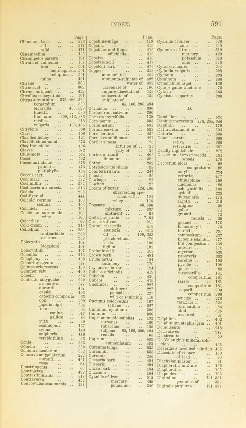 Page. Cinnamon hark . . 376 oil 377 wild 474 Cissarapclina 195 Cissampelos pareira 194 Citrate of ammonia 167 iron 501 and magnesia 501 and quina .. 501 quina 491 Citrene 386 Citric acid .. 309 Citrine ointment 432 Citrullus colocyntliis 107 Citrus aurantium 313, 466, 529 bergamium 530 bigaradia .. 460, 529 limetta . , 530 limonuin 309, 313 386 medica 313 vulgaris 466 485 Citrylene 366 Claret 408 Clarified honey 121 Clavelli cinnamomi 373 Clay iron stone 496 Cloves ., 372 Club-moss .. 534 Cocci 532 Cocculus indicus .. 378 palmatus 473 platiphylla 194 Coccus cacti 532 Cochineal 532 Cochinillin .. 532 Cochlearia armoracia 346 Codeia 293 Cod-liver oil 441 Colcliici cormus 103 semlna 103 Colchicia 104 Colchicum autumn ale 103 wine 106 Colcotliar .. 68 Cold cream .. 219 Collodium .. 233 cantharidale 252 vesicans 252 Colocyntli ,. 107 Mogadore 107 Colocynthin 107 Colomba 473 Colophony .. 403 Colouring agents .. 527 Colutea arborescens 139 Common salt 400 Concin 332 Confectio amygdal® 222 aromatica 377 aurantii 467 cassias 103 catechu composite 63 opii .« .. 299 piperis nigri 394 rosaj 84 caninaj 317 gallicaj 84 rut® ,, 42 scammpnii 137 senme 140 sulphuris 146 terebinthin® 33 Conia 333 Conicin 332 Conium maculatiun 332 Conserva amygdalarum 222 aurantii .. 467 rosaj 84 Constringents 50 Contrajerva 492 Contrastimulants . 318 Contrayerva 492 Convolvulus scammonia 134 Copahine-mdgo Page. .. 419 Copaiba 416 Copaifera multijuga 416 officinalis.. 416 Copaiva 416 Copaivic acid 417 Copalchi bark 476 Copper 533 ammoniated 492 ammonio-sulphatc of 492 water of 492 carbonate of 160 impure diacetate of 159 subacetate of 159 sulphate of 65, 160, 206, 494 Coriander 380 Coriandrnm sativum 380 Coriaria myrtifolia 139 Corn poppy .. .. ‘ 303 Cornu ustum 533 Cornua cervina 533 Corroborants 456 Corrosive sublimate 427 Corsican moss 25 infusion of 26 jelly of 26 Cortex aurantii 466 limonum 386 Cotton 232 Cotyledon umbilicus 38 Counterirritants 247 Cousso 26 Cowhage 27 Cowitch 27 Cream of tartar 124, 196 effervescing ape- rient with .. 124 whey .. 196 Creasoto 63, 336 mixture .. 337 ointment .. 64 Creta prreparata , 64 Crocus sativus 211 Croton cascarilla .. 475 eleuteria 475 oil .. 109, 253 pseudo-china 476 seeds 109 tiglium 109 Crotonic add 109 Crown bark 481 Crude tartar 124 antimony 170 Crystals of tartar .. 124 Cubeba officinalis .. 419 Cubebin 420 Cubebs 419 Cucumber 227 ointment 227 pomade.. , . 227 wild or squirting 110 Cucumis colocyntliis 107 sativus .. 227 Cuminum cyminmn 380 Cummin 380 Cupri ammonio-sulphas 492 carbonas 160 subacetas 159 sulphas 65, ICO, 206, 494 venalis 65 Cuprum 533 ammoniatum 492 Curcuma longa 533 Curcumin .. 533 Currants 246 Cusparia bark 494 Cusparin 494 Cuzco bark .. 484 Cuzconia 484 Cyanide of iron 512 mercury 429 potassium 340 Page. Cyanide of silver .. .. 528 zinc .. .. 345 Cyanuret of iron .. .. 612 mercury .. 429 potassium .. 310 zinc .. .. 345 Cycas circinalis .. .. 244 Cydonia vulgaris .. .. 228 Cydonin .. .. .. 228 Cyminuni .. .. .. 380 Cynanchum argel .. .. 138 Cynips gall® tinctorke .. 70 Cytisin .. .. .. 363 Cystisus scoparius .. 200 D. Dandelion 525 Daphne mczereum 178, 255, 346 Daphnin .. .. .. 178 Datura stramonium .. 304 Daturia .. .. 305 Daucus carota .. .. 380 sativa .. .. 380 sylvestris .. .. 381 Deadly nightshade .. 272 Decoction of sweet woods .. 181 woods .. 17G Decoctum aloes .. ,. 98 compositum 98 amyli .. .. 224 cetrariffi .. 477 chimaphil® .. 198 cinchona: .. 489 colocynthidis .. 108 cydonii .. .. 229 dulcamaras .. 175 ergotas .. 215 fuliginis .. 39 gallas .. .. 7i granati .. .. 72 radicis .. 29 guaiaci .. .. 176 hasmatoxyli .. 73 hordei .. .. 237 compositum .. 237 lichenis islandici 477 lini compositum 238 mczerei .. .. 178 myrrhaa .. 620 papaveris .. 303 pareir® .. .. 195 pyrolte .. .. 198 quereus .. .. 83 sarsaparilla: .. 181 compositum 181 sarziu .. .. 181 compositum 181 scoparii .. 200 compositum 200 senega: .. .. 270 taraxaci .. .. 524 tonnentilla: .. 86 ulmi .. .. 525 uv® ursi .. 87 Delphinia 402 Delphinium stapliisagria .. 401 Demulcents .. .. 218 Derivatives ... .. 247 Dessiccants .. .. 50 De Valangin's mineral solu- tion 465 Devergie’s arsenical solution 465 Diacetatc of copper .. 159 of lead .. .. 80 Diachylon plaster .. .. 81 Diaphoretic mixture .. 166 Diaphoretics .. .. 165 Diapnoics 165 Digitalino .. .. 191, 337 granules of .. 339 Digitalis purpurea 191, S37