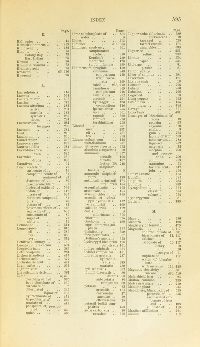 K. Kali water .. Kentish’s liniment Kinic acid .. Kino .. Botany Bay East Indian Kousso Krumeria triandra K ram eric acid Kreasote Kwoseine Page. 15 .. 259 .. 482 73 73 .. 73 .. 26 .. 75 75 63, 336 .. 26 Lac sulphuris .. .. 145 Lacmus 534 Lactate of iron ... .. 507 Lactine 242 Lactuca altissima .. .. 282 sativa .. .. 281 scariola... .. 282 sylvestris .. .. 282 virosa .. .. 281 Lactuearium .. .. 281 lozenges .. 283 Lactucin 282 Lard 218 Laudanum .. .. .. 300 Laurel water .. .. 340 Lauro-cerasus .. .. 339 Laurus nobilis .. .. 384 Lavandula spica .. .. 385 vera .. .. 385 Lavender .. .. .. 386 drops .. .. S86 Laxatives .. .. .. 92 Lead, acetate of .. .. 77 carbonate of .. .. 79 compound cerate of 81 ointment of 81 diacetate of .. .. 80 fused protoxide of .. 81 hydrated oxide of .. 536 iodide of .. .. 447 nitrate of .. .. 535 ointment compound 81 pills 78 plaster of .. .. 81 poisonous effects of.. 448 red oxide of .. .. 536 subacetate of .. 80 sugar of .. .. 77 white 79 Lemonade .. .. .. 314 Lemon-juice .. .. 313 oil 386 peel .. .. .. 386 syrup .. .. 314 Lenitive electuary .. .. 140 Leontodon taraxacum .. 524 Leopard’s bane .. .. 363 Lettuce-opium .. .. 281 Lichen islandicus .. .. 477 Lichenic acid .. .. 477 Lichestearic acid .. .. 477 Ligni carbo 531 Lignum vitas .. .. 175 Ligusticum levisticum .. 361 Lime .. .. 5, 530 bleaching salt of .. 365 bone-phosphate of .. 530 carbonate of .. .. 7 chlorinated .. .. 365 liquor of 366 hydrochlorate of .. 472 hypochlorite of .. 365 muriate of .. .. 472 phosphate of, precipi- tated .. .. 530 quick 530 Page. Lime subphosphate of .. 530 water 5 Limes .. .. .. 313 Limones .. .. 313,386 Liniment, anodyne .. .. SOI camphorated acetic.. .. 350 Kentish’s .. 259 mercurial .. 426 St. John Long’s 259 Linimentum aruginis .. 160 ammonite .. 248 compositiun 248 sesquicarbo- natis .. 249 calcis . 238, 240 camphone .. 369 compositum 248 cantharidis .. 252 croton is .. 254 hydrargyri .. 426 compositum 426 ipecacuanha 255 opii .. ..301 saponis .. 369 simplex .. 226 tcrebinthinie 258 Linseed 237 meal .. .. 237 oil .. .. .. 237 tea 238 Linura catharticum .. 116 usitatissimum .. 237 Liquor athereus oleosus .. 352 aluminis compositus 60 ammonia .. 2, 357 acctatis 166 citratis .. 167 fortior 154, 248 sesquicar- bonatis .. .. 5 ammonio - sulphatis cupri .. .. 493 antimonii tartarizati 174 terchloridi 154 argenti nitratis .. 462 arsenicalis .. .. 464 arsenici chloridi .. 465 araenici et hydrar- gyri hydriodatis 412 barii chloridi .. 469 calcii chloridi .. 472 calcis .. .. 5 chlorinata .. 366 chlorinii .. .. 375 cinchona .. .. 490 cupri ainmonio-sul- phatis .. .. 493 disinfecting .. 399 ferri pcrnitratis .. 67 Hoffman’s anodyne 352 hydrargyri bichloridi 428 pcrnitratis 161 indigo sulphatis .. 534 iodinei compositus 451 morphia acetatis 287 liydrochlo- ratis .. 289 muriatis 289 opii sedativus .. 302 pliunbi diacetatis .. 80 dilutus 80 subacctatis 80 compositus 80 potassa .. .. ]2 arscnitis .. 464 carbonatis 17 caustica .. 12 effervescens 15 potassii iodidi com- positus .. .. 453 soda carbonatis .. 20 caustica .. 538 Page. Liquor soda chlorinata .. 399 effervescens .. 19 taraxaci ... .. 525 tartari emetici .. 174 zinci chloridi .. 538 Liquorice 231 refined .. .. 232 Litmus 534 paper .. .. 534 Litharge 81 plaster .. .. 81 Lithontriptics .. .. 1 Liver of sulphur .. .. 394 Liverwort 477 Lixivus cinis .. .. 16 Lobelein .. .. .. 266 Lobelia 266 Lobelina .. .. .. 266 Logwood .. .. .. 73 Long pepper .. .. 392 Lotio flava .. .. .. 435 nigra 434 Lovage .. .. .. 361 Loxa bark .. .. .. 481 Lozenges of bicarbonate of soda .. 19 catechu .. 63 cayenne .. 370 chalk .. .. 9 gum .. .. 235 lactate of iron 508 lactuearium .. 283 liquorice .. 232 magnesia .. 12 morphia .. 290 and ipecacu- anha .. 290 opium .. 299 santonine .. 31 tartaric acid .. 312 tolu .. .. 264 Lunar caustic .. .. 155 Lupulin .. .. .. 283 Lupulite .. .. .. 2S3 Lupulus 283 Lycopodium .. .; .. 534 clavatum .. 534 selago.. .. 534 Lythargyruin .. .. SI Lytta.. .. .. .. 189 M. Mace 390 Madeira 408 Magistcry of bismuth .. 470 Magnesia .. .. 9,117 and iron, citrate of 501 bicarbonate of 11,117 calcined . .. 9 carbonate of 10, 117 heavy 10 light 10 lozenges of 11 sulphate of .. 117 water of bicarbo- nate .. .. 11 with mercury 113, 425 Magnetic electricity .. 381 iron ore .. 496,510 Male shield fern .. .. 24 Mallow, common .. .. 239 Maiva sylvestris .. .. 239 Mandioc plant .. .. 244 Manganese, black oxide of 535 peroxide of .. 535 sacchamted car- bonate of iron and .. .. 498 sulphate of c. 119 Manihot utillissima .. 244 Manna .. .. .. 119