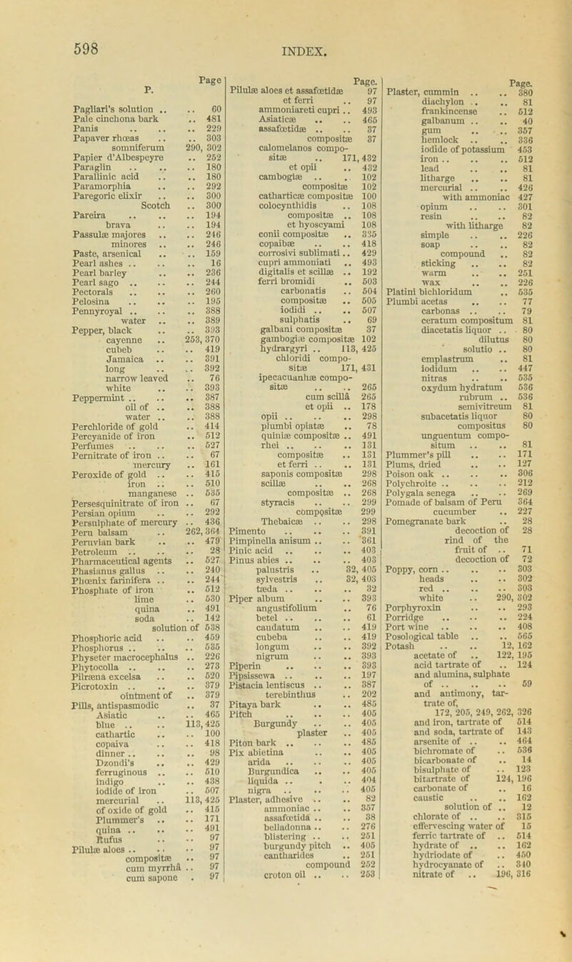 p. Page Pagliari's solution .. 60 Pale cinchona bark 4S1 Panis , , 229 Papaver rhoeas . . 303 somniferura 290 302 Papier d’Albespeyre .. 252 Paraglin . . 180 Parallinic acid ISO Paramorphia 292 Paregoric elixir . . 300 Scotch 300 Pareira 194 brava 194 Passute majores . . 246 minores . . 246 Paste, arsenical 159 Pearl ashes .. 16 Pearl barley .. 236 Pearl sago .. 244 Pectorals . . 260 Pelosina 195 Pennyroyal .. 3S8 water .. . . 3S9 Pepper, black . . 393 cayenne 253 370 cubeb . . 419 Jamaica 391 long k . 392 narrow leaved , . 76 white 393 Peppermint .. .. 387 oil of .. .. 388 water .. . . 388 Percliloride of gold .. 414 Percyanide of iron .. 512 Perfumes . . 527 Pernitrate of iron .. . . 67 mercury .. 161 Peroxide of gold .. . . 415 iron .. 510 manganese .. 535 Persesquinitrate of iron .. 67 Persian opium . . 292 Persulphate of mercury 43G Peru balsam 262, 364 Peruvian bark .. 479 Petroleum .. .. 28 Pharmaceutical agents .. 527 Phasianus gallus .. .. 240 Phoenix farinifera .. .. 244 Phosphate of iron .. 512 lime .. 530 qnina .. 491 soda .. 142 solution of 638 Phosphoric acid .. 409 Phosphorus .. .. 535 Physetcr macrocephalus .. 226 Phytocolla .. .. 273 Pilriena excelsa .. 520 Picrotoxin .. ,. 379 ointment of .. 379 Pills, antispasmodic .. 37 Asiatic .. 465 blue .. 113, 425 cathartic 100 copaiva 418 dinner .. .. 98 Dzondi’s . . 429 ferruginous .. .. 510 indigo .. 438 iodide of iron 507 mercurial ii3 425 of oxide of gold .. 415 Plummer’s .. 171 quina .. 491 Rufus 97 Pilute aloes .. 97 compositaj .. 97 cum myrrha .. 97 cum sapone • 97 Pago. Pilulai aloes et assafeetid* 97 ot ferri .. 97 ammoniareti cupri.. 493 Asiatic* .. .. 4G5 assafoetid® .. .. 37 composite 37 calomelanos compo- site .. 171,432 et opii .. 432 cambogiie .. . 102 composite 102 cathartic* composite 100 colocynthidis .. 108 composite .. 108 et hyoscyami 108 conii composite .. 335 copaibm .. .. 418 corrosivi suhiimati.. 429 cupri ammoniati .. 493 digitalis et scilte .. 192 ferri bromidi .. 503 carbonatis .. 504 composite .. 505 iodidi .. .. 507 sulphatis .. 69 galbuni composite 37 gambogi.e composite 102 hydrargyri .. 113,425 chloridi compo- site 171, 431 ipecacuanha: compo- site .. .. 265 cum scilla 265 et opii .. 178 opii 298 plumbi opiate .. 78 quin te composite .. 491 rhei 131 composite .. 131 et ferri .. .. 131 saponis composite 298 scilte .. .. 268 composite .. 268 styracis .. .. 299 composite 299 Thebaicas .. .. 298 Pimento .391 Pimpinella anisum .. .. 361 Pinic acid 403 Pinus abies .. .. .. 403 palustris .. 32, 405 sylvestris .. 32,403 teda .. .. .. 32 Piper album .. .. 393 angustifolium 76 betel 61 caudatum .. .. 419 cubeba .. .. 419 longum .. .. 392 nigrum .. .. 393 Piperin 393 Pipsissewa .. .. .. 197 Pistacia lentiscus .. .. 387 terebinthus .. 202 Pitayubarlc .. .. 485 Pitch 405 Burgundy .. .. 405 plaster .. 405 Piton bark 485 Pix abietina .. .. 405 arida .. .. .. 405 Burgundica .. .. 405 liquida .. . ... 404 nigra .. .. .. 405 Plaster, adhesive .. .. 82 ammoniac .. .. 857 assafietida .. .. 38 belladonna.. .. 276 blistering .. .. 251 burgundy pitch .. 405 cantharides .. 251 compound 252 croton oil .. .. 253 Page. Plaster, enmmin .. .. 380 diachylon .. .. 81 frankincense .. 512 galbanum .. .. 40 gum .. .. 357 hemlock .. .. 336 iodide of potassium 453 iron 512 lead .. .. 81 litharge .. .. 81 mercurial .. .. 426 with ammoniac 427 opium .. .. 301 resin .. .. 82 with litharge 82 simple .. .. 226 soap .. .. 82 compound .. 82 sticking .. .. 82 warm .. .. 251 wax .. .. 226 Platini bichloridum .. 535 Plumbi acetas .. .. 77 carbonas .. .. 79 ceratimi compositum 81 diacetatis liquor .. 80 dilutus 80 solutio .. 80 emplastrum .. 81 iodidum .. .. 447 nitras .. .. 535 oxydum hydratum 536 rubrum .. 536 semivitreum 81 snbacetatis liquor 80 compositus 80 unguentum compo- situm .. .. 81 Plummer’s pill .. .. 171 Plums, dried .. .. 127 Poison oak .. .. .. 306 Polychroite 212 Polygala senega .. .. 269 Pomade of balsam of Peru 364 cucumber .. 227 Pomegranate bark .. 28 decoction of 28 rind of the fruit of .. 71 decoction of 72 Poppy, corn 303 heads .. .. 302 red .. .. .. 303 white .. 290, 302 Porpliyroxin .. .. 293 Porridge 224 Port wine .. .. .. 408 Posological table .. .. 565 Potash .. .. 12, 162 acetate of .. 122, 195 acid tartrate of .. 124 and alumina, sulphate of 59 and antimony, tar- trate of, 172, 205, 249, 262, 326 and iron, tartrate of 514 and soda, tartrate of 143 arsenite of .. .. 464 bichromate of .. 536 bicarbonate of .. 14 bisulplmte of .. 123 bitartrate of 124,196 carbonate of .. 16 caustic .. .. 162 solution of .. 12 chlorate of .. .. 315 effervescing water of 15 ferric tartrate of .. 514 hydrate of .. .. 162 hydriodate of .. 450 hydroeyanate of .. 310 nitrate of .. 196, 316