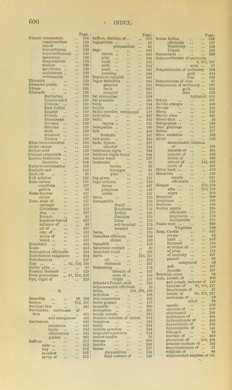 Rheum compactum Page. .. 128 crassinervium .. 128 emodi .. 128 leucorrhizum .. 128 mooreroftianum .. 128 palmatum .. .. 128 rlmponticum .. 128 sinense .. 128 spiciforme .. .. 128 undulatum .. .. 128 webbijtnum .. 128 Rheumin .. 128 Rhoeados petala .. 303 Rhoeas .. 30S Rhubarb .. 128 Bucharian .. 128 Canton-stick .. 128 Chinese .. .. 128 East Indian .. 128 English .. 128 French .. ■.. 128 Himalayan . 128 Russian .. .. 128 Siberian .. .. 129 stick .. 128 trimmed .. .. 129 Turkey .. 129 Rhus toxicodendron .. 306 Ricini oleum .. 132 Ricinic acid .. 133 Ricinus communis .. .. 132 Rocella fusifonnis .. .. 534 tinctoria .. 534 Roche’s embrocation .. 258 Rochelle salt .. 113 Rode oil .. 28 Roll sulphur .. 145 Rosa canina .. 317 centifolia .. 537 gallica .. 83 Eos® fructus .. 317 oleum .. 537 Rose, attar of .. 537 cabbage .. 537 Christmas .. 112 dog .. .. 317 French 83 hundred-leaved .. 537 infusion of .. .. 83 oil of .. .. .. 537 otto of .. 537 syrup of .. 537 water .. .. 637 Rosemary .. 395 Rosin .. 403 Rosmarinus officinalis .. 395 Rubefacient cataplasm .. 394 Rubefacients .. 247 Rue 41, 216, 256 Rufus’ pills .. .. 97 Russian rhubarb .. .. 129 Ruta graveolens ..41, 216, 256 Rye, ergot of .. 213 s. Sabadilla 29, 396 Sabina 216, 257 Saccliari ftex .. 241 Saccharine carbonate of iron .. 503 and manganese 498 Saccharum .. 241 commune .. 241 lactis .. 242 offleinarum .. 241 purum .. .. 241 Saffron .. 212 cake .. .. 212 hay .. .. 212 meadow .. 103 syrup of .. 212 Saffron, tincture of.. Page. Page. 213 Senna Indian 138 Sagapenum 42 officinalis 137 praiparatum .. 42 Tinnivelly .. , . 138 Sago 243 Tripoli 138 brown 243 Serpentaria .. , . 398 jelly .. 244 Sesuuicarbonate of ammonia meal .. 243 4, 2U5, 357 milk 244' soda . , 17 pearl 243 Sesquichloride of antimony 154 pudding 244 gold .. 414 Saguerus rumphli .. 243 iron 508 Sagus farinifera 243 Sesquinitrate of iron . . 67 genuina 243 Sesquioxide of antimony 167 lands 243 gold 415 rumphii 243 iron .. 510 Sal ammoniac 358 hydrated 513 Sal prunello 186 Setons . . 257 Sulep 244 Seville oranges . , 466 Salicin 523 Sevum ,, 219 Saline powder, compound 119 Sheep .. .. . . 219 Salivation 422 Sherry wine . , 4(17 Salix 522 Shield-fern .. . . 24 caprea 522 Sialogognes .. . . 346 Salseparine .. ISO Siam gamboge .. 101 Salt 400 Sidhee .. 277 Rochelle 143 Siiex contritus . . 538 Salt-petre 196 Silver . . 528 Salts, Epsom 117 ammoniated solution Glauber 144 of . . 528 Sambucus nigra 244 chloride of .. . . 461 Sambuci nigrte flores 244 cyanide of .. . . 528 Sandalwood .. 537 iodide of .. 462 Santonine 30 nitrate of 155, 461 brown 30 oxide of 463 lozenges 31 Silver bark .. .. 479 pure 30 Simaruba . 523 Sap green 127 amara 523 Sapocrotonis 110 officinalis .. 523 durus .. 537 Sinapis 209 258 jalapinus 116 alba .. 209 399 mollis 537 nigra .. 209 Sarsa 179 Sinapisin .. 209 Sarsaparilla Brazil .. 179 179 Sinapisms .. Smilacin 258 ISO Honduras 179 Smilax aspera .. 235 Indian 235 officinalis .. 179 Jamaica 179 papyracea .. 179 Lima .. 179 sarsaparilla 179 red-bearded . 179 Snake root .. 269 scented 235 Virginian 398 Sarza 179 Soap, Castile • • 537 Sassafras officinale 182 cerate 82 oleum 182 hard .. .. 537 Sassafrid 182 liniment .. 369 Saturnine extract .. 80 of croton oil .. 110 Saunders-wood 537 of jalap .. 116 Savin .. .. 216.257 of mercury .. 427 oil 216 plaster ... 82 ointment 257 compound 82 Scammony .. biscuits of 134 137 soft Spanish •• 537 537 resin of .. 136 Socotrine aloes 94 virgin .. Sclieele’s Prussic acid 135 Soda, acetate of 200 319 and potash, tartrate ot 143 Schoenocaulon officinale . 29 biborate of oo, 201, 217 Scilla. .. 198.208.268 bicarbonate of 201, 17 Scillitina 198 borate of 85, 217 Scio turpentine 202 carbonate of .. dried caustic chloride of chlorinated .. •• 19 20 538 399 399 Scobs guaiaci Scoparin Scoparium Secale cereale 175 200 200 213 Sedative solution of opium 302 hydriodate of • 454 Sedatives .. .. .. 318 hydrochlorate of • • 400 Seeds .. .. .. 224 hypochlorite of .. 399 Seidlitz powders .. 144 hyposulphite of •• 141 Seignctte's powders 144 lozenges •• 19 Semen-contra 30 muriate of 400 Senega 269 phosphate of 142, 494 Scncka 269 potassio-tartrate of .. 143 Senna 137 sesquicarbonate of .. 17 Alexandrian 138 sulphate of .. .. 44 fluid extract of 141 sulphuretted sulphite of 141