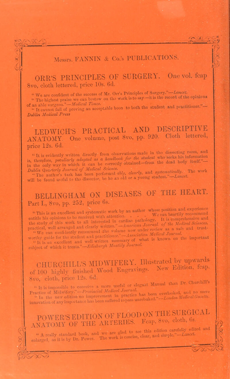 ORR’S PRINCIPLES OF SURGERY. One vol. fcap 8vo, cloth lettered, price 10s. 6d. “ We are confident of the success of Mr. Orr's Principles of Surgery. Lancet- . . “ The highest praise we can bestow ou the work is to say—it is the record of the opinions nf an able surgeon.—Medical Times. „ “ It cannot'fail of proving an acceptable boon to both the student and practitioner. - Dublin Medical Press LEDWICH’S PRACTICAL AND DESCRIPTIVE ANATOMY. One volume, post 8vo, pp. 920. Cloth letteied, price 12s. 6d. O T1 nvMentlv written directly from observations made in the dissecting room, and Dublin Quarterly Journal of Medical Science. , sustmatiraUi/. The work “ The author’s task has been performed ably clearly, andsyimum*. will be found useful to the dissector, be he an old or a young stud . BELLINGHAM ON DISEASES OF THE HEART. Parti., 8vo, pp. 252, price 6s. “This is an excellent and systematic work by an author entitle his opinions to be received with attention. . • • j is comprehensive and tl,« study of this work t. all “S Mmm. practical, well arranged and clearly nntte .  , . review as a safe and trust- “ We can confidently recommend the volume \re,ucul Journal. worthy guide for the student and practitioner. - k on the important “ It is an excellent and well written summary of what is known subject of which it treats.—Edihburyh Monthly Journal. CHURCHILL’S MIDWIFERY. Ilkistral&bv upwards of 100 highly finished Wood Engravings. New Edition, tcs[ Svo, cloth, price 12s. 6d. “ It is impossible to conceive a more useful or elegant Manual than Dr. Churchills Practice of Provincial Medical overlooked, and no mere “ In the new edition no improvement in practices „__L h Medical Gazette. innovation of any importance has been suffered ro pass uurebuked. POWER’S EDITION OF FLOOD ON THE SURGICAL ANATOMY OF THE ARTERIES. Fcap, 8vo, cloth, 6s. 1 rriad to see this edition carefully edited and SSLf. cl«, »d