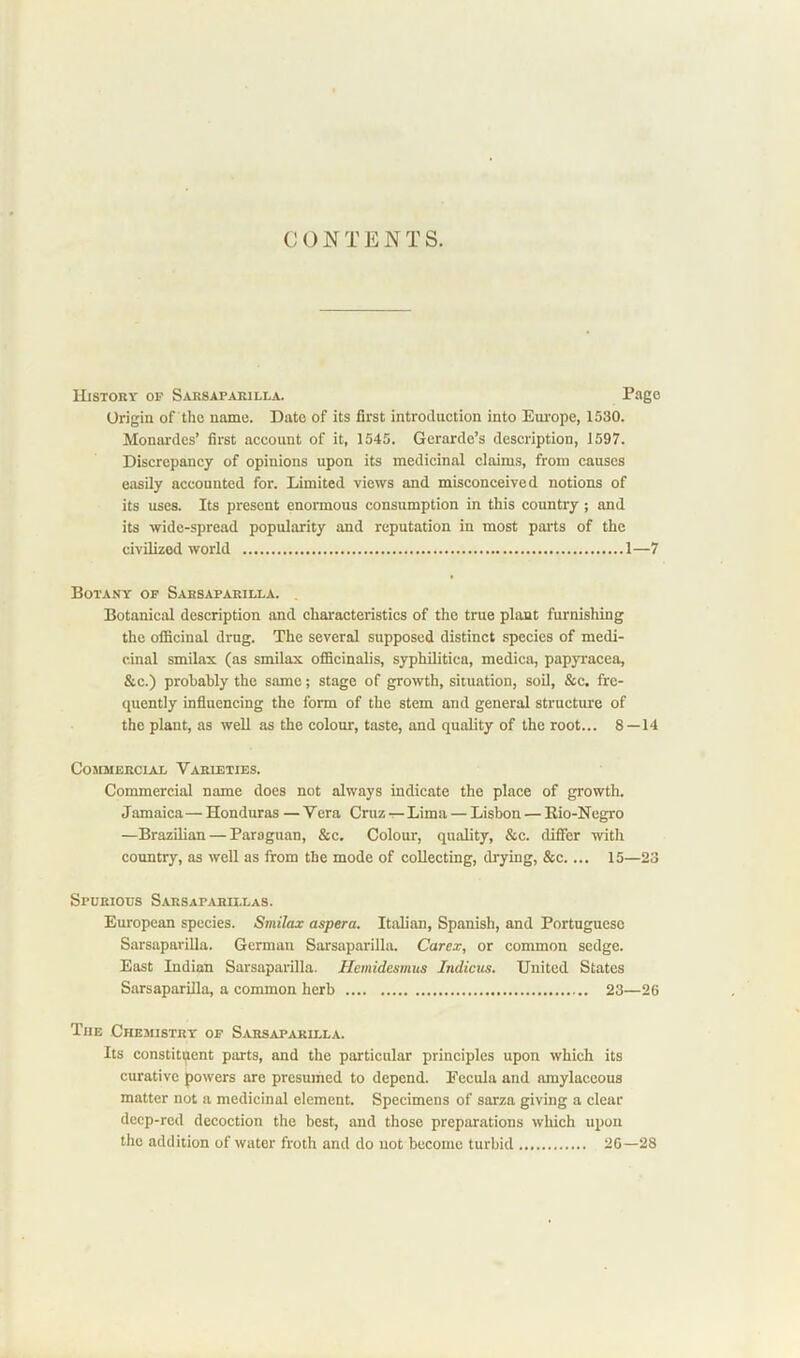 CONTENTS. History of Sarsaparilla. Page Origin of the name. Date of its first introduction into Europe, 1530. Monardes’ first account of it, 1545. Gerarde’s description, 1597. Discrepancy of opinions upon its medicinal claims, from causes easily accounted for. Limited views and misconceived notions of its uses. Its present enormous consumption in this country; and its wide-spread popularity and reputation in most parts of the civilized world 1—7 Botany of Sarsaparilla. . Botanical description and characteristics of the true plant furnishing the ofiicinal drug. The several supposed distinct species of medi- cinal smilax (as smilax ofiScinalis, syphilitica, medica, papyracea, &c.) probably the same; stage of growth, situation, soil. &c. fre- quently influencing the form of the stem and general structure of the plant, as well as the colour, taste, and quality of the root... 8—14 Commercial Varieties. Commercial name does not always indicate the place of growth. Jamaica — Honduras — Vera Cruz t- Lima — Lisbon — Rio-Negro —Brazilian — Paraguan, &c. Colour, quality, &c. differ with country, as well as from the mode of collecting, drying, &c.... 15—23 Spurious Sarsaparillas. European species. Smilax aspera. Italian, Spanish, and Portuguese Sarsaparilla. German Sarsaparilla. Carex, or common sedge. East Indian Sarsaparilla. Hemidesmus Indians. United States Sarsaparilla, a common herb 23—26 The Chemistry of Sarsaparilla. Its constituent parts, and the particular principles upon which its curative powers are presumed to depend. Eecula and amylaceous matter not a medicinal element. Specimens of sarza giving a clear deep-red decoction the best, and those preparations which upon the addition of water froth and do not become turbid 2G—28