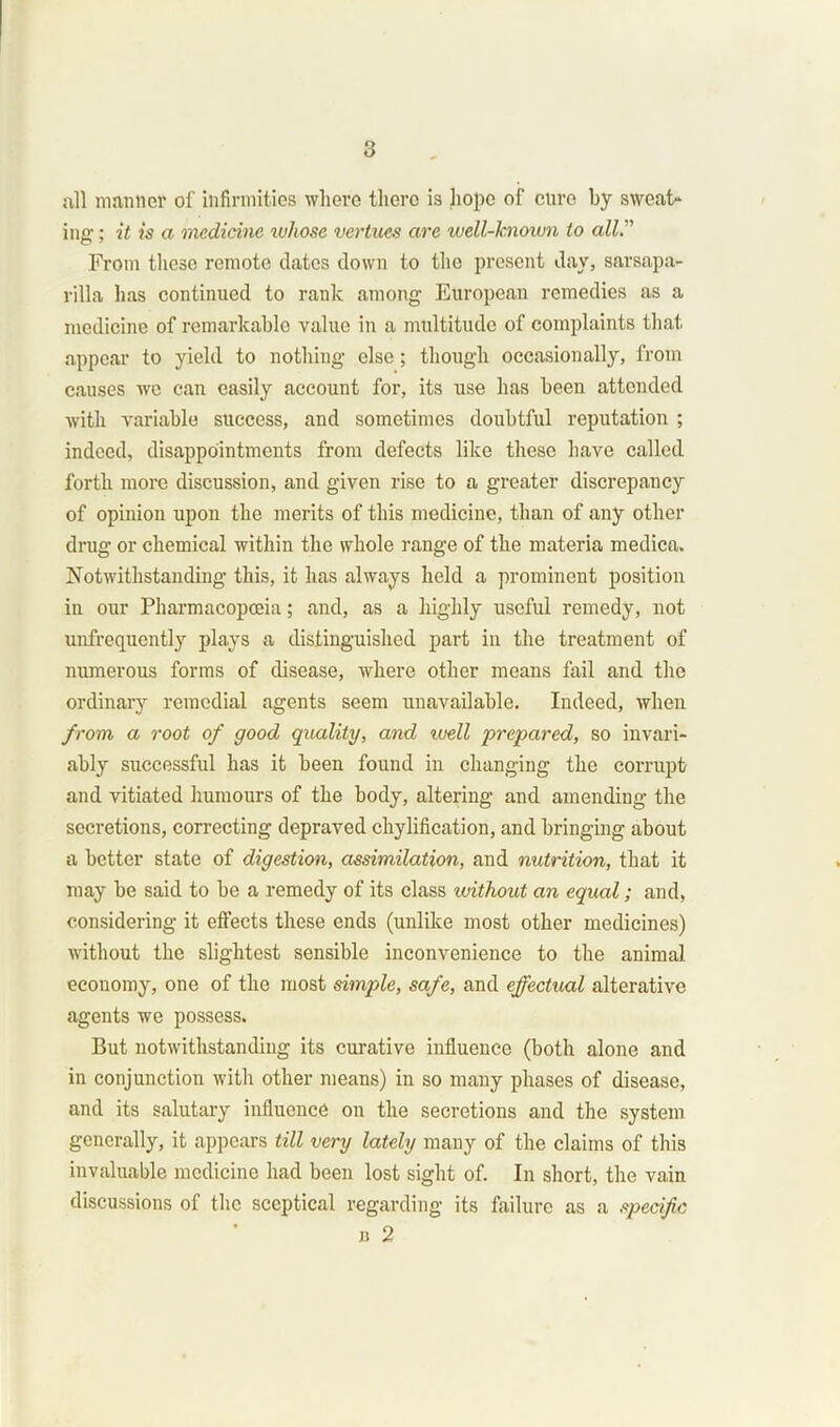 all mantle? of infirmities where there is hope of cure by sweat- ina-: it is a medicine ivhose vertices are well-known to all” From these remote dates down to the present day, sarsapa- rilla has continued to rank among European remedies as a medicine of remarkable value in a multitude of complaints that appear to yield to nothing else; though occasionally, from causes we can easily account for, its use has been attended with variable success, and sometimes doubtful reputation ; indeed, disappointments from defects like these have called forth more discussion, and given rise to a greater discrepancy of opinion upon the merits of this medicine, than of any other drug or chemical within the whole range of the materia medica. Notwithstanding this, it has always held a prominent position in our Pharmacopoeia; and, as a highly useful remedy, not unfrequently plays a distinguished part in the treatment of numerous forms of disease, where other means fail and the ordinary remedial agents seem unavailable. Indeed, when from a root of good quality, and well prepared, so invari- ably successful has it been found in changing the corrupt and vitiated humours of the body, altering and amending the secretions, correcting depraved chylification, and bringing about a better state of digestion, assimilation, and nutrition, that it may be said to be a remedy of its class without an equal; and, considering it effects these ends (unlike most other medicines) without the slightest sensible inconvenience to the animal economy, one of the most simple, safe, and effectual alterative agents we possess. But notwithstanding its curative influence (both alone and in conjunction with other means) in so many phases of disease, and its salutary influence on the secretions and the system generally, it appears till very lately many of the claims of this invaluable medicine had been lost sight of. In short, the vain discussions of the sceptical regarding its failure as a specific n 2