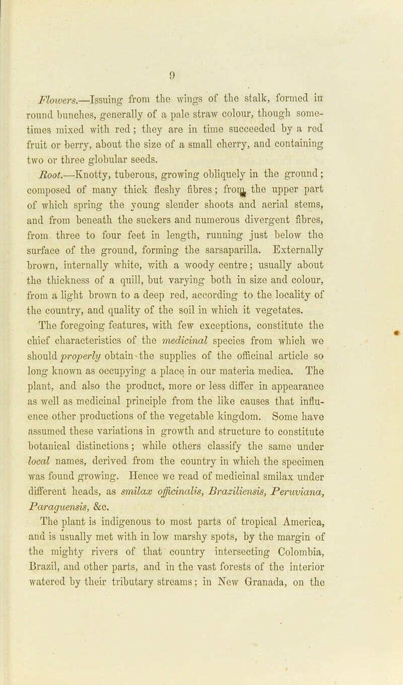 Flowers.—Issuing’ from the wings of the stalk, formed in round bunches, generally of a pale straw colour, though some- times mixed with red; they are in time succeeded by a red fruit or berry, about the size of a small cherry, and containing two or three globular seeds. Root.—Knotty, tuberous, growing obliquely in the ground ; composed of many thick fleshy fibres; froi^ the upper part of which spring the young slender shoots and aerial stems, and from beneath the suckers and numerous divergent fibres, from three to four feet in length, running just below the surface of the ground, forming the sarsaparilla. Externally brown, internally white, with a woody centre; usually about the thickness of a quill, but varying both in size and colour, from a light brown to a deep red, according to the locality of the country, and quality of the soil in which it vegetates. The foregoing features, with few exceptions, constitute the chief characteristics of the medicinal species from which we should properly obtain - the supplies of the officinal article so long known as occupying a place in our materia medica. The plant, and also the product, more or less differ in appearance as well as medicinal principle from the like causes that influ- ence other productions of the vegetable kingdom. Some have assumed these variations in growth and structure to constitute botanical distinctions; while others classify the same under local names, derived from the country in which the specimen was found growing. Hence we read of medicinal smilax under different heads, as smilax officinalis, Braziliensis, Peruviana, Paraguensis, &c. The plant is indigenous to most parts of tropical America, and is usually met with in low marshy spots, by the margin of the mighty rivers of that country intersecting Colombia, Brazil, and other parts, and in the vast forests of the interior watered by their tributary streams; in New Granada, on the