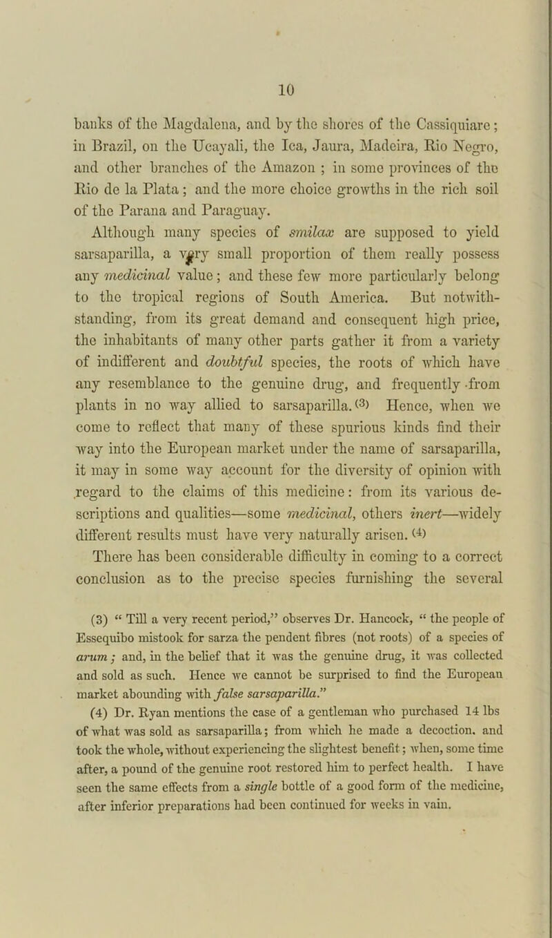 banks of the Magdalena, and by the shores of the Cassiquiare; in Brazil, on the Ucayali, the lea, Jaura, Madeira, Rio Negro, and other branches of the Amazon ; in some provinces of the Rio de la Plata; and the more choice growths in the rich soil of the Parana and Paraguay. Although many species of smilax are supposed to yield sarsaparilla, a vary small proportion of them really possess any medicinal value; and these few more particularly belong to the tropical regions of South America. But notwith- standing, from its great demand and consequent high price, the inhabitants of many other parts gather it from a variety of indifferent and doubtful species, the roots of which have any resemblance to the genuine drug, and frequently -from plants in no way allied to sarsaparilla. (3> Hence, when we come to reflect that many of these spurious kinds find their way into the European market under the name of sarsaparilla, it may in some way account for the diversity of opinion with regard to the claims of this medicine: from its various de- scriptions and qualities—some medicinal, others inert—widely different results must have very naturally arisen. (D There has been considerable difficulty in coming to a correct conclusion as to the precise species furnishing the several (3) “ Till a very recent period,” observes Dr. Hancock, “ the people of Essequibo mistook for sarza the pendent fibres (not roots) of a species of arum ; and, in the belief that it was the genuine drug, it was collected and sold as such. Hence we cannot be surprised to find the European market aboimding with false sarsaparilla.” (4) Dr. Ryan mentions the case of a gentleman who purchased 14 lbs of what was sold as sarsaparilla; from which he made a decoction, and took the whole, without experiencing the slightest benefit; when, some time after, a pound of the genuine root restored him to perfect health. I have seen the same effects from a single bottle of a good form of the medicine, after inferior preparations had been continued for weeks in vain.