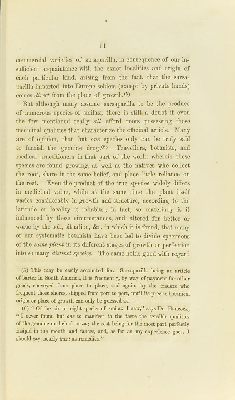 commercial varieties of sarsaparilla, in consequence of our in- sufficient acquaintance with the exact localities and origin of each particular kind, arising from the fact, that the sarsa- parilla imported into Europe seldom (except by private hands) comes direct from the place of growth/5) But although many assume sarsaparilla to be the produce of numerous species of smilax, there is still- a doubt if even the few mentioned really all afford roots possessing those medicinal qualities that characterize the officinal article. Many are of opinion, that but one species only can be truly said to furnish the genuine drug/6) Travellers, botanists, and medical practitioners in that part of the world wherein these species are found growing, as well as the natives who collect the root, share in the same belief, and place little reliance on the rest. Even the product of the true species widely differs in medicinal value, while at the same time the plant itself varies considerably in growth and structure, according to the latitude or locality it inhabits; in fact, so materially is it influenced by these circumstances, and altered for better or worse by the soil, situation, &c. in which it is found, that many of our systematic botanists have been led to divide specimens of the same plant in its different stages of growth or perfection into so many distinct species. The same holds good with regard (5) This may be easily accounted for. Sarsaparilla being an article of barter in South America, it is frequently, by way of payment for other goods, conveyed from place to place, and again, by the traders who frequent those shores, shipped from port to port, until its precise botanical origin or place of growth can only be guessed at. (6) “ Of the six or eight species of smilax I saw,” says Dr. Hancock, “ I never found but one to manifest to the taste the sensible qualities of the genuine medicinal sarza; the rest being for the most part perfectly insipid in the mouth and fauces, and, as far as my experience goes, I should say, nearly inert as remedies.”