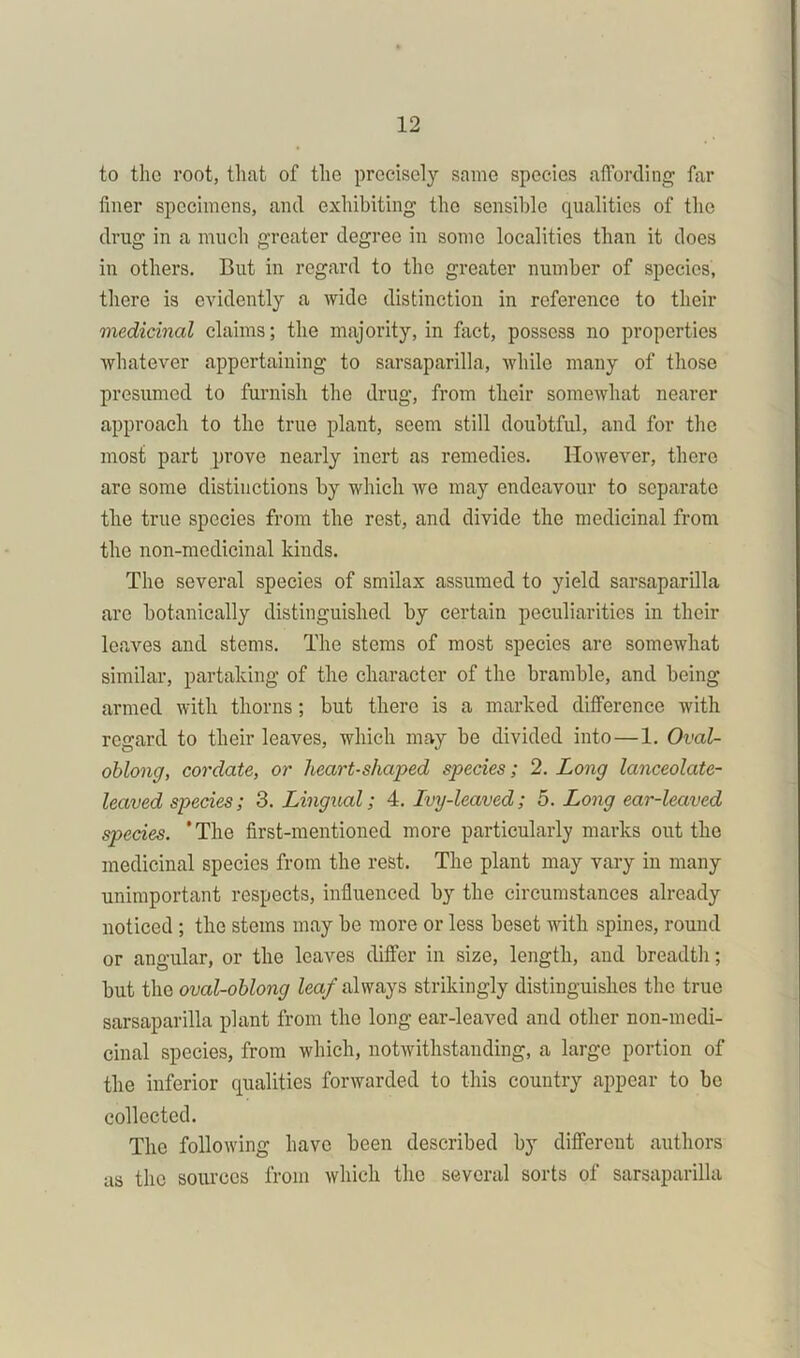 to the root, that of the precisely same species affording far finer specimens, and exhibiting the sensible qualities of the drug in a much greater degree in some localities than it does in others. But in regard to the greater number of species, there is evidently a wide distinction in reference to their medicinal claims; the majority, in fact, possess no properties whatever appertaining to sarsaparilla, while many of those presumed to furnish the drug, from their somewhat nearer approach to the true plant, seem still doubtful, and for the most part prove nearly inert as remedies. However, there are some distinctions by which we may endeavour to separate the true species from the rest, and divide the medicinal from the non-medicinal kinds. The several species of smilax assumed to yield sarsaparilla are botanically distinguished by certain peculiarities in their leaves and stems. The stems of most species are somewhat similar, partaking of the character of the bramble, and being armed with thorns ; but there is a marked difference with regard to their leaves, which may be divided into—1. Oval- oblong, cordate, or heart-shaped species; 2. Long lanceolate- leaved species; 3. Lingual; 4. Ivy-leaved; 5. Long ear-leaved species. ’The first-mentioned more particularly marks out the medicinal species from the rest. The plant may vary in many unimportant respects, influenced by the circumstances already noticed ; the stems may be more or less beset with spines, round or angular, or the leaves differ in size, length, and breadth; but the oval-oblong leaf always strikingly distinguishes the true sarsaparilla plant from the long ear-leaved and other non-medi- cinal species, from which, notwithstanding, a large portion of the inferior qualities forwarded to this country appear to be collected. The following have been described by different authors as the sources from which the several sorts of sarsaparilla