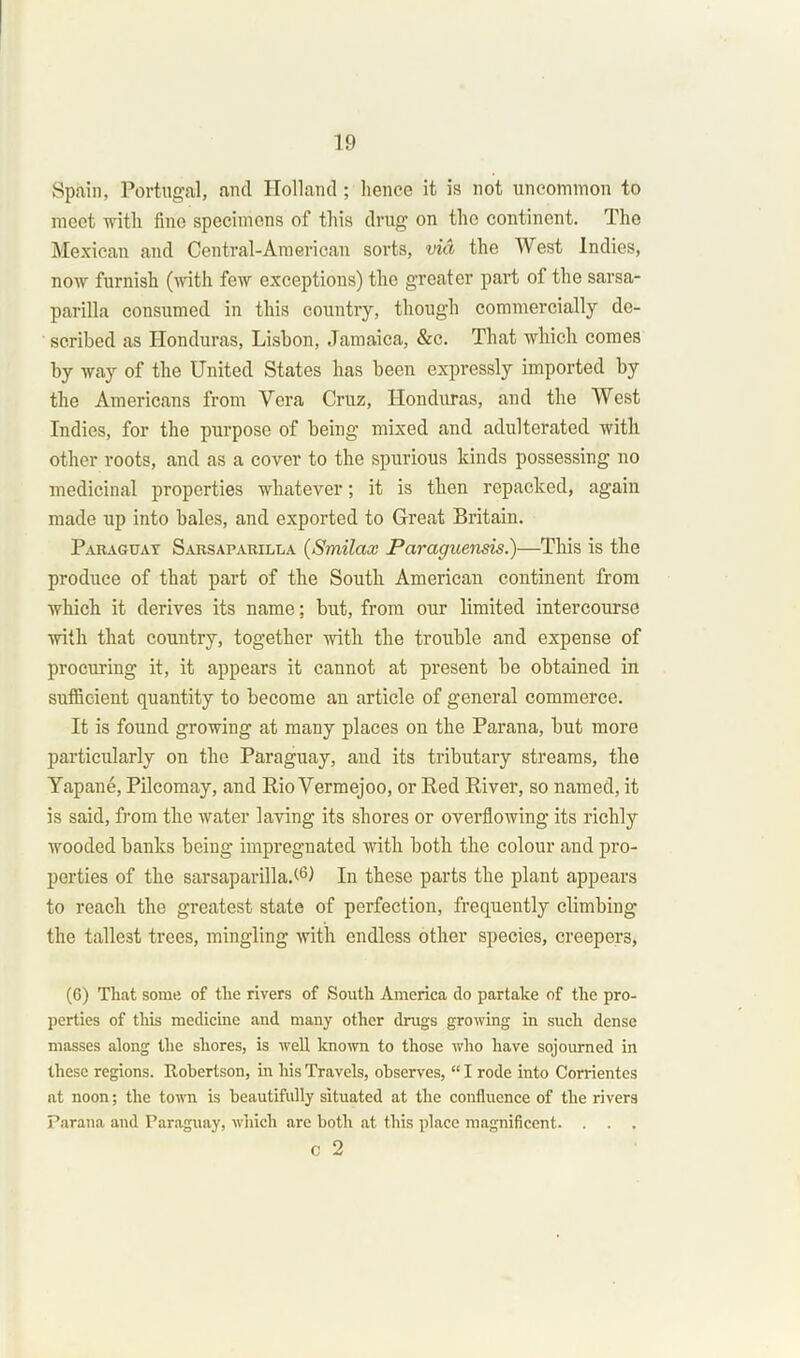 Spain, Portugal, and Holland ; hence it is? not uncommon to meet with fine specimens of this drug on the continent. The Mexican and Central-American sorts, via the West Indies, now furnish (with few exceptions) the greater part of the sarsa- parilla consumed in this country, though commercially de- scribed as Honduras, Lisbon, Jamaica, &c. That which comes hy way of the United States has been expressly imported by the Americans from Vera Cruz, Honduras, and the West Indies, for the purpose of being mixed and adulterated with other roots, and as a cover to the spurious kinds possessing no medicinal properties whatever; it is then repacked, again made up into bales, and exported to Great Britain. Paraguay Sarsaparilla (Smilax Paraguensis.)—This is the produce of that part of the South American continent from which it derives its name; but, from our limited intercourse with that country, together with the trouble and expense of procuring it, it appears it cannot at present he obtained in sufficient quantity to become an article of general commerce. It is found growing at many places on the Parana, hut more particularly on the Paraguay, and its tributary streams, the Yapane, Pilcomay, and Rio Vermejoo, or Red River, so named, it is said, from the water laving its shores or overflowing its richly wooded hanks being impregnated with both the colour and pro- perties of the sarsaparilla.<-6) In these parts the plant appears to reach the greatest state of perfection, frequently climbing the tallest trees, mingling with endless other species, creepers, (6) That some of the rivers of South America do partake of the pro- perties of this medicine and many other drugs growing in such dense masses along the shores, is well known to those who have sojourned in these regions. Robertson, in his Travels, observes, “ I rode into Corrientes at noon; the town is beautifully situated at the confluence of the rivers Parana and Paraguay, which are both at this place magnificent. . . . c 2