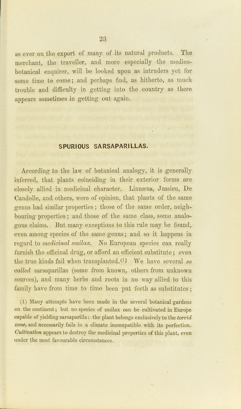 as ever on the export of many of its natural products. The merchant, the traveller, and more especially the medico- botanical enquirer, will he looked upon as intruders yet for some time to come; and perhaps find, as hitherto, as much trouble and difficulty in getting into the country as there appears sometimes in getting out again. SPURIOUS SARSAPARILLAS. According to the law of botanical analogy, it is generally inferred, that plants coinciding in their exterior forms are closely allied in medicinal character. Linnaeus, Jussieu, De Candolle, and others, were of opinion, that plants of the same genus had similar properties ; those of the same order, neigh- bouring properties; and those of the same class, some analo- gous claims. But many exceptions to this rule may be found, even among species of the same genus; and so it happens in regard to medicinal srnilax. No European species can really furnish the officinal drug, or afford an efficient substitute; even the true kinds fail when transplanted.<') We have several so called sarsaparillas (some from known, others from unknown sources), and many herbs and roots in no way allied to this family have from time to time been put forth as substitutes; (1) Many attempts have been made in the several botanical gardens on the continent; but no species of srnilax can be cultivated in Europe capable of yielding sarsaparilla: the plant belongs exclusively to the torrid zone, and necessarily fails in a climate incompatible with its perfection. Cultivation appears to destroy the medicinal properties of this plant, even under the most favourable circumstances.