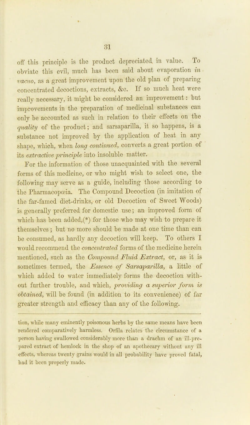 oft1 this principle is the product depreciated, in value. To obviate this evil, much has been said about evaporation in vacuo, as a great improvement upon the old plan of preparing concentrated decoctions, extracts, &c. If so much heat were really necessary, it might be considered an improvement: but improvements in the preparation of medicinal substances can only be accounted as such in relation to their effects on the quality of the product; and sarsaparilla, it so happens, is a substance not improved by the application of heat in any shape, which, when long continued, converts a great portion of its extractive -principle into insoluble matter. For the information of those unacquainted with the several forms of this medicine, or who might wish to select one, the following may serve as a guide, including those according to the Pharmacopoeia. The Compound Decoction (in imitation of the far-famed diet-drinks, or old Decoction of Sweet Woods) is generally preferred for domestic use; an improved form of which has been added/*) for those who may wish to prepare it themselves; but no more should be made at one time than can be consumed, as hardly any decoction will keep. To others I would recommend the concentrated forms of the medicine herein mentioned, such as the Compound Fluid Extract, or, as it is sometimes termed, the Essence of Sarsaparilla, a little of which added to water immediately forms the decoction with- out further trouble, and which, providing a superior form is obtained, will be found (in addition to its convenience) of far greater strength and efficacy than any of the following. tion, while many eminently poisonous herbs by the same means have been rendered comparatively harmless. Orfila relates the circumstance of a person having swallowed considerably more than a drachm of an ill-pre- pared extract of hemlock in the shop of an apothecary without any ill effects, whereas twenty grains would in all probability have proved fatal, had it been properly made.