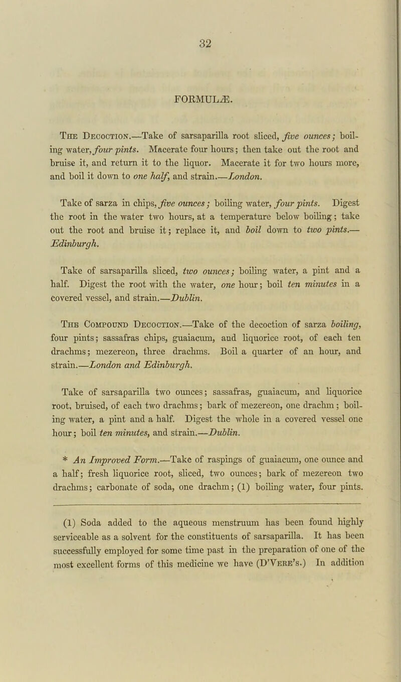 FORMULAE. The Decoction.—Take of sarsaparilla root sliced, five ounces; boil- ing water, four pints. Macerate four hours; then take out the root and bruise it, and return it to the liquor. Macerate it for two hours more, and boil it down to one half, and strain.—London. Take of sarza in chips, five ounces; boiling water, four pints. Digest the root in the water two hours, at a temperature below boiling; take out the root and bruise it; replace it, and boil down to two pints.— Edinburgh. Take of sarsaparilla sliced, two ounces; boiling water, a pint and a half. Digest the root with the water, one hour; boil ten minutes in a covered vessel, and strain.—Dublin. The Compound Decoction.—Take of the decoction of sarza boiling, four pints; sassafras chips, guaiacum, and liquorice root, of each ten drachms; mezereon, three drachms. Boil a quarter of an hour, and strain.—London and Edinburgh. Take of sarsaparilla two ounces; sassafras, guaiacum, and liquorice root, bruised, of each two drachms; hark of mezereon, one drachm; boil- ing water, a pint and a half. Digest the whole in a covered vessel one hour; boil ten minutes, and strain.—Dublin. * An Improved Form.—Take of raspings of guaiacum, one ounce and a half; fresh liquorice root, sliced, two ounces; bark of mezereon two drachms; carbonate of soda, one drachm; (1) boiling water, four pints. (1) Soda added to the aqueous menstruum has been found highly serviceable as a solvent for the constituents of sarsaparilla. It has been successfully employed for some time past in the preparation of one of the most excellent forms of this medicine we have (D’Verb's.) In addition