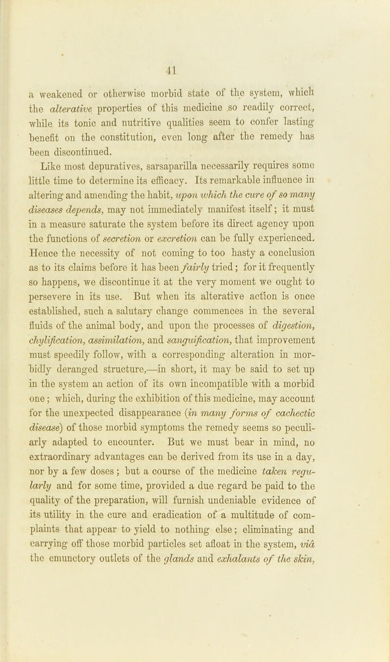 a weakened or otherwise morbid state of the system, which the alterative properties of this medicine .so readily correct, while its tonic and nutritive qualities seem to confer lasting benefit on the constitution, even long after the remedy has been discontinued. Like most depuratives, sarsaparilla necessarily requires some little time to determine its efficacy. Its remarkable influence in altering and amending the habit, upon luhich the cure of so many diseases depends, may not immediately manifest itself; it must in a measure saturate the system before its direct agency upon the functions of secretion or excretion can be fully experienced. Hence the necessity of not coming to too hasty a conclusion as to its claims before it has been fairly tried; for it frequently so happens, we discontinue it at the very moment we ought to persevere in its use. But when its alterative action is once established, such a salutary change commences in the several fluids of the animal body, and upon the processes of digestion, chylification, assimilation, and sanguification, that improvement must speedily follow, with a corresponding alteration in mor- bidly deranged structure,—in short, it may be said to set up in the system an action of its own incompatible with a morbid one; which, during the exhibition of this medicine, may account for the unexpected disappearance (in many forms of cachectic disease) of those morbid symptoms the remedy seems so peculi- arly adapted to encounter. But we must bear in mind, no extraordinary advantages can be derived from its use in a day, nor by a few doses ; but a course of the medicine taken regu- larly and for some time, provided a due regard be paid to the quality of the preparation, will furnish undeniable evidence of its utility in the cure and eradication of a multitude of com- plaints that appear to yield to nothing else; eliminating and carrying off those morbid particles set afloat in the system, via the enninctory outlets of the glands and exhalants of the slcin.