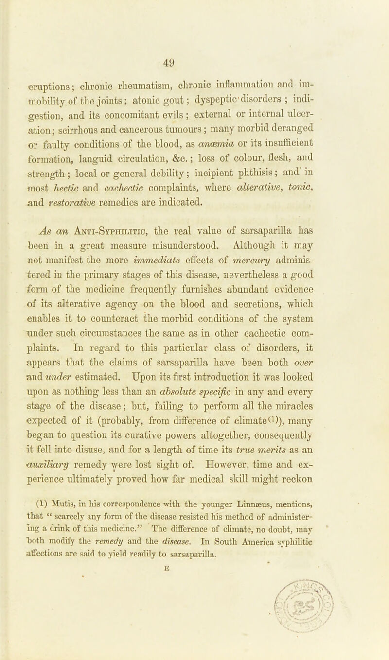 eruptions; chronic rheumatism, chronic inflammation and im- mobility of the joints; atonic gout; dyspeptic■ disorders ; indi- gestion, and its concomitant evils ; external or internal ulcer- ation ; scirrhous and cancerous tumours; many morbid deranged or faulty conditions of the blood, as anaemia or its insufficient formation, languid circulation, &c.; loss of colour, flesh, and strength; local or general debility; incipient phthisis; and in most hectic and cachectic complaints, where alterative, tonic, and restorative remedies are indicated. As an Anti-Syphilitic, the real value of sarsaparilla has been in a great measure misunderstood. Although it may not manifest the more immediate effects of mercury adminis- tered iu the primary stages of this disease, nevertheless a good form of the medicine frequently furnishes abundant evidence of its alterative agency on the blood and secretions, which enables it to counteract the morbid conditions of the system under such circumstances the same as in other cachectic com- plaints. In regard to this particular class of disorders, it appears that the claims of sarsaparilla have been both over and under estimated. Upon its first introduction it was looked upon as nothing less than an absolute specific in any and every stage of the disease; but, failing to perform all the miracles expected of it (probably, from difference of climate(1)), many began to question its curative powers altogether, consequently it fell into disuse, and for a length of time its true merits as an auxiliary remedy were lost sight of. However, time and ex- perience ultimately proved how far medical skill might reckon (1) Mutis, in his correspondence with the younger Linnseus, mentions, that “ scarcely any form of the disease resisted his method of administer- ing a drink of this medicine.” The difference of climate, no doubt, may both modify the remedy and the disease. In South America syphilitic affections are said to yield readily to sarsaparilla. E